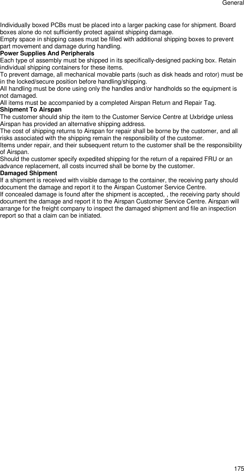General 175 Individually boxed PCBs must be placed into a larger packing case for shipment. Board boxes alone do not sufficiently protect against shipping damage. Empty space in shipping cases must be filled with additional shipping boxes to prevent part movement and damage during handling. Power Supplies And Peripherals Each type of assembly must be shipped in its specifically-designed packing box. Retain individual shipping containers for these items. To prevent damage, all mechanical movable parts (such as disk heads and rotor) must be in the locked/secure position before handling/shipping. All handling must be done using only the handles and/or handholds so the equipment is not damaged. All items must be accompanied by a completed Airspan Return and Repair Tag. Shipment To Airspan The customer should ship the item to the Customer Service Centre at Uxbridge unless Airspan has provided an alternative shipping address. The cost of shipping returns to Airspan for repair shall be borne by the customer, and all risks associated with the shipping remain the responsibility of the customer. Items under repair, and their subsequent return to the customer shall be the responsibility of Airspan. Should the customer specify expedited shipping for the return of a repaired FRU or an advance replacement, all costs incurred shall be borne by the customer. Damaged Shipment If a shipment is received with visible damage to the container, the receiving party should document the damage and report it to the Airspan Customer Service Centre. If concealed damage is found after the shipment is accepted, , the receiving party should document the damage and report it to the Airspan Customer Service Centre. Airspan will arrange for the freight company to inspect the damaged shipment and file an inspection report so that a claim can be initiated.  