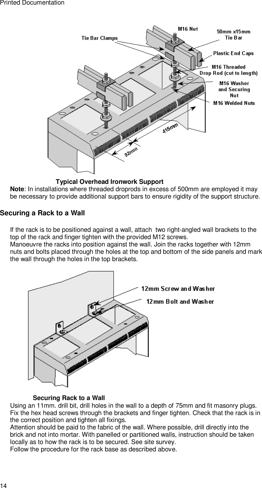 Printed Documentation 14  Typical Overhead Ironwork Support Note: In installations where threaded droprods in excess of 500mm are employed it may be necessary to provide additional support bars to ensure rigidity of the support structure. Securing a Rack to a Wall If the rack is to be positioned against a wall, attach  two right-angled wall brackets to the top of the rack and finger tighten with the provided M12 screws. Manoeuvre the racks into position against the wall. Join the racks together with 12mm nuts and bolts placed through the holes at the top and bottom of the side panels and mark the wall through the holes in the top brackets.  Securing Rack to a Wall Using an 11mm. drill bit, drill holes in the wall to a depth of 75mm and fit masonry plugs. Fix the hex head screws through the brackets and finger tighten. Check that the rack is in the correct position and tighten all fixings. Attention should be paid to the fabric of the wall. Where possible, drill directly into the brick and not into mortar. With panelled or partitioned walls, instruction should be taken locally as to how the rack is to be secured. See site survey. Follow the procedure for the rack base as described above. 