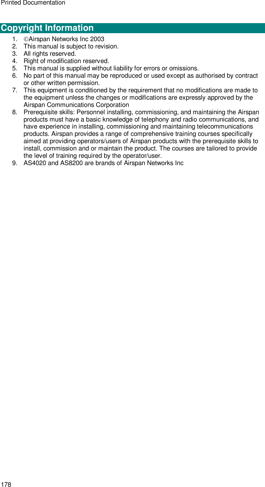 Printed Documentation 178  Copyright Information 1. Airspan Networks Inc 2003 2. This manual is subject to revision. 3. All rights reserved. 4. Right of modification reserved. 5. This manual is supplied without liability for errors or omissions. 6. No part of this manual may be reproduced or used except as authorised by contract or other written permission. 7. This equipment is conditioned by the requirement that no modifications are made to the equipment unless the changes or modifications are expressly approved by the Airspan Communications Corporation 8. Prerequisite skills: Personnel installing, commissioning, and maintaining the Airspan products must have a basic knowledge of telephony and radio communications, and have experience in installing, commissioning and maintaining telecommunications products. Airspan provides a range of comprehensive training courses specifically aimed at providing operators/users of Airspan products with the prerequisite skills to install, commission and or maintain the product. The courses are tailored to provide the level of training required by the operator/user. 9. AS4020 and AS8200 are brands of Airspan Networks Inc  