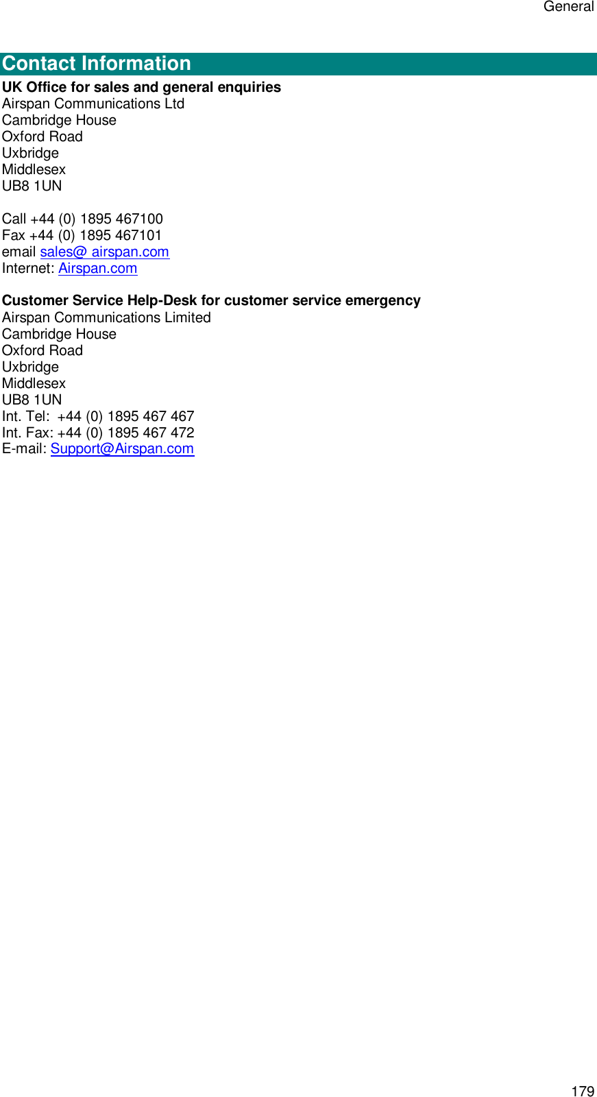 General 179  Contact Information UK Office for sales and general enquiries Airspan Communications Ltd Cambridge House Oxford Road Uxbridge Middlesex UB8 1UN  Call +44 (0) 1895 467100 Fax +44 (0) 1895 467101 email sales@ airspan.com Internet: Airspan.com  Customer Service Help-Desk for customer service emergency  Airspan Communications Limited Cambridge House Oxford Road Uxbridge Middlesex UB8 1UN Int. Tel:  +44 (0) 1895 467 467 Int. Fax: +44 (0) 1895 467 472 E-mail: Support@Airspan.com  