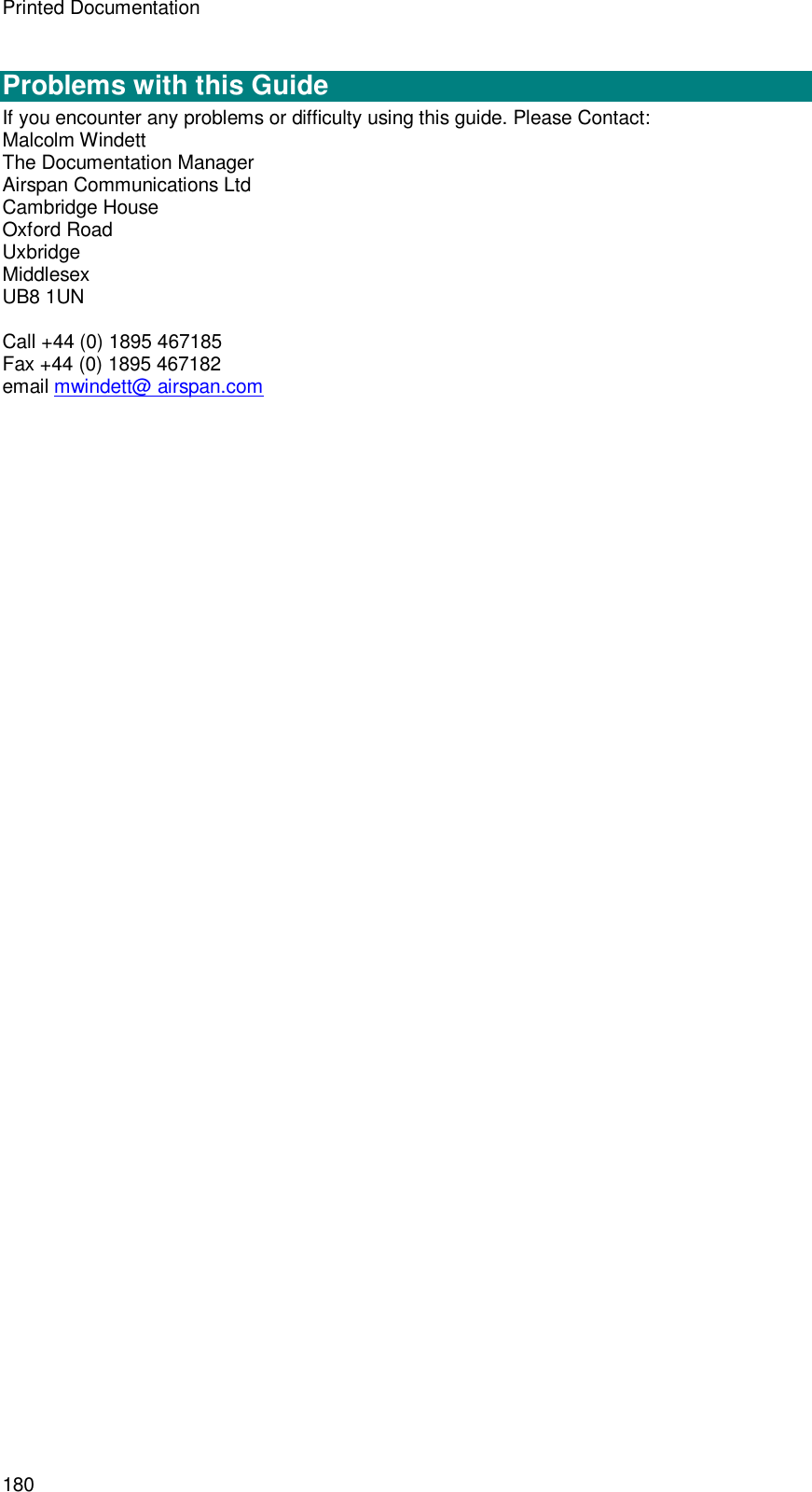Printed Documentation 180  Problems with this Guide If you encounter any problems or difficulty using this guide. Please Contact: Malcolm Windett The Documentation Manager Airspan Communications Ltd Cambridge House Oxford Road Uxbridge Middlesex UB8 1UN  Call +44 (0) 1895 467185 Fax +44 (0) 1895 467182 email mwindett@ airspan.com  