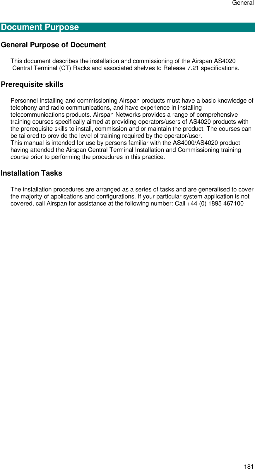 General 181  Document Purpose General Purpose of Document This document describes the installation and commissioning of the Airspan AS4020  Central Terminal (CT) Racks and associated shelves to Release 7.21 specifications.  Prerequisite skills Personnel installing and commissioning Airspan products must have a basic knowledge of telephony and radio communications, and have experience in installing telecommunications products. Airspan Networks provides a range of comprehensive training courses specifically aimed at providing operators/users of AS4020 products with the prerequisite skills to install, commission and or maintain the product. The courses can be tailored to provide the level of training required by the operator/user. This manual is intended for use by persons familiar with the AS4000/AS4020 product having attended the Airspan Central Terminal Installation and Commissioning training course prior to performing the procedures in this practice. Installation Tasks The installation procedures are arranged as a series of tasks and are generalised to cover the majority of applications and configurations. If your particular system application is not covered, call Airspan for assistance at the following number: Call +44 (0) 1895 467100  