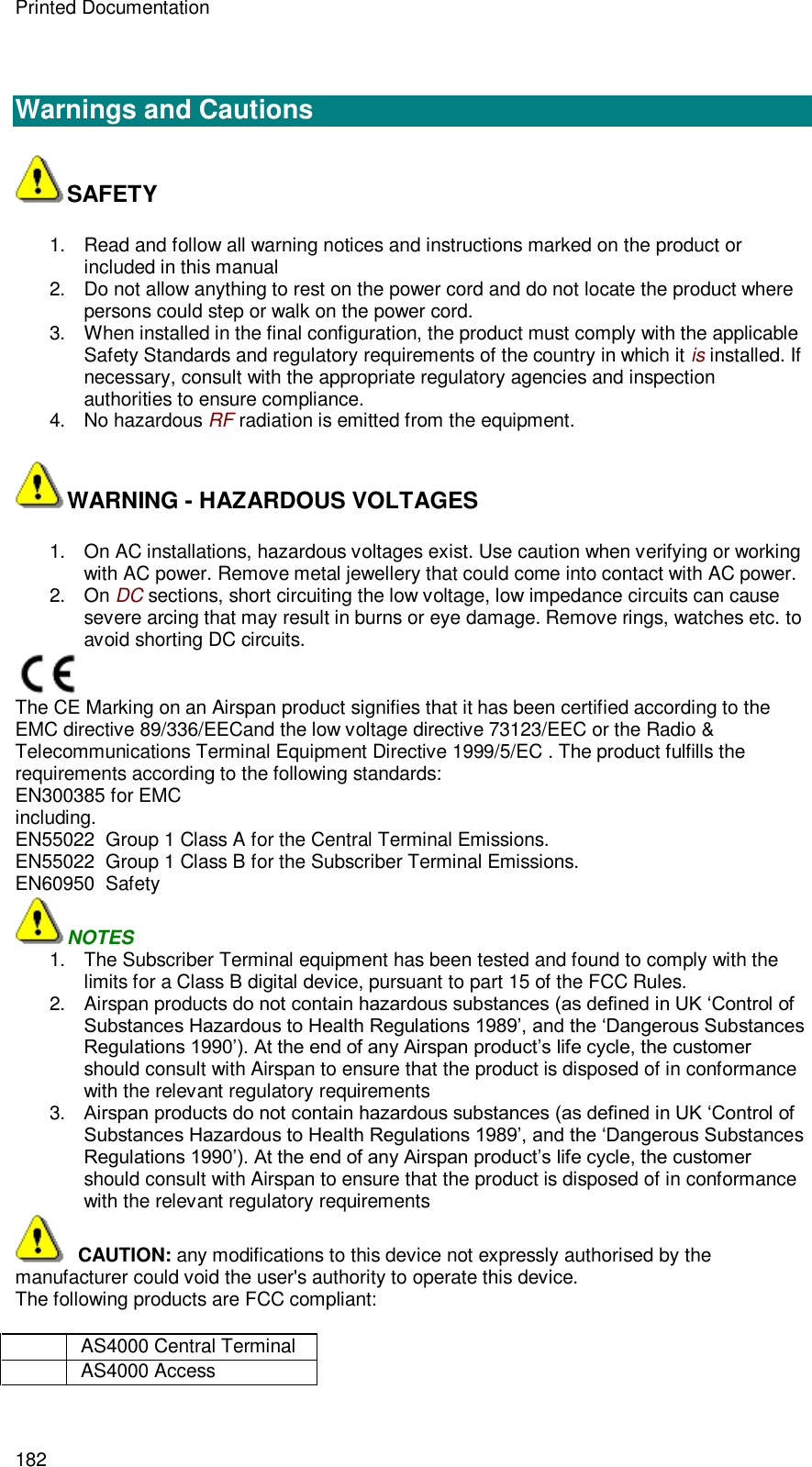 Printed Documentation 182   Warnings and Cautions SAFETY 1. Read and follow all warning notices and instructions marked on the product or included in this manual 2. Do not allow anything to rest on the power cord and do not locate the product where persons could step or walk on the power cord.  3. When installed in the final configuration, the product must comply with the applicable Safety Standards and regulatory requirements of the country in which it is installed. If necessary, consult with the appropriate regulatory agencies and inspection authorities to ensure compliance. 4. No hazardous RF radiation is emitted from the equipment. WARNING - HAZARDOUS VOLTAGES 1. On AC installations, hazardous voltages exist. Use caution when verifying or working with AC power. Remove metal jewellery that could come into contact with AC power. 2. On DC sections, short circuiting the low voltage, low impedance circuits can cause severe arcing that may result in burns or eye damage. Remove rings, watches etc. to avoid shorting DC circuits.  The CE Marking on an Airspan product signifies that it has been certified according to the EMC directive 89/336/EECand the low voltage directive 73123/EEC or the Radio &amp; Telecommunications Terminal Equipment Directive 1999/5/EC . The product fulfills the requirements according to the following standards: EN300385 for EMC including. EN55022  Group 1 Class A for the Central Terminal Emissions. EN55022  Group 1 Class B for the Subscriber Terminal Emissions. EN60950  Safety NOTES 1. The Subscriber Terminal equipment has been tested and found to comply with the limits for a Class B digital device, pursuant to part 15 of the FCC Rules. 2. Airspan products do not contain hazardous substances (as defined in UK ‘Control of Substances Hazardous to Health Regulations 1989’, and the ‘Dangerous Substances Regulations 1990’). At the end of any Airspan product’s life cycle, the customer should consult with Airspan to ensure that the product is disposed of in conformance with the relevant regulatory requirements 3. Airspan products do not contain hazardous substances (as defined in UK ‘Control of Substances Hazardous to Health Regulations 1989’, and the ‘Dangerous Substances Regulations 1990’). At the end of any Airspan product’s life cycle, the customer should consult with Airspan to ensure that the product is disposed of in conformance with the relevant regulatory requirements   CAUTION: any modifications to this device not expressly authorised by the manufacturer could void the user&apos;s authority to operate this device. The following products are FCC compliant:   AS4000 Central Terminal  AS4000 Access 