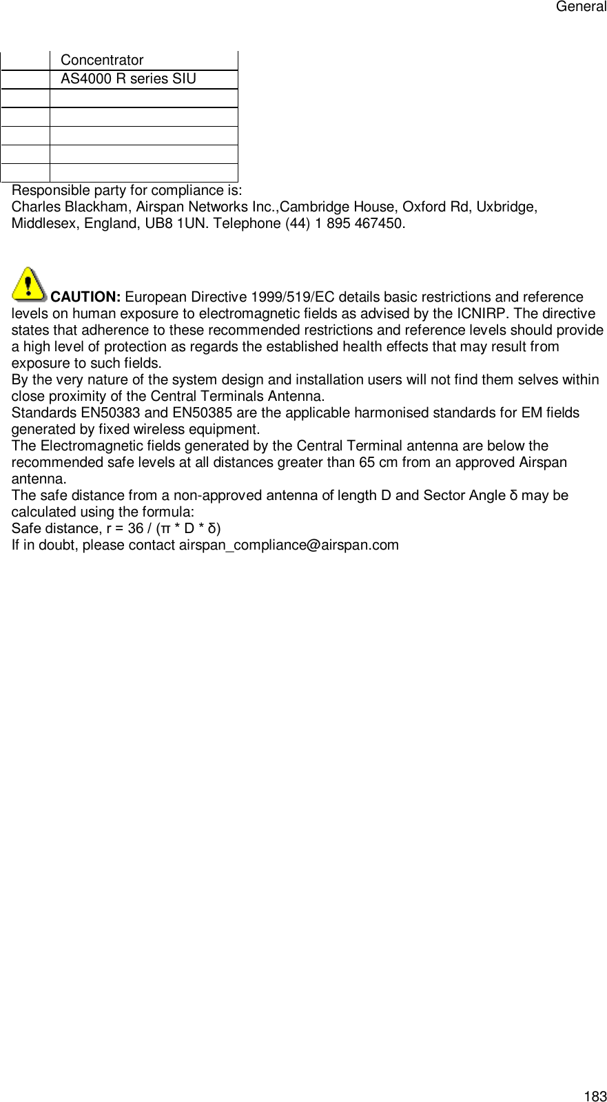 General 183 Concentrator  AS4000 R series SIU                Responsible party for compliance is: Charles Blackham, Airspan Networks Inc.,Cambridge House, Oxford Rd, Uxbridge, Middlesex, England, UB8 1UN. Telephone (44) 1 895 467450.   CAUTION: European Directive 1999/519/EC details basic restrictions and reference levels on human exposure to electromagnetic fields as advised by the ICNIRP. The directive states that adherence to these recommended restrictions and reference levels should provide a high level of protection as regards the established health effects that may result from exposure to such fields. By the very nature of the system design and installation users will not find them selves within close proximity of the Central Terminals Antenna.  Standards EN50383 and EN50385 are the applicable harmonised standards for EM fields generated by fixed wireless equipment. The Electromagnetic fields generated by the Central Terminal antenna are below the recommended safe levels at all distances greater than 65 cm from an approved Airspan antenna. The safe distance from a non-approved antenna of length D and Sector Angle δ may be calculated using the formula: Safe distance, r = 36 / (π * D * δ)  If in doubt, please contact airspan_compliance@airspan.com 