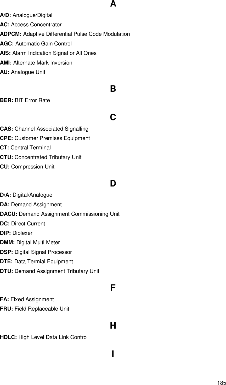  185 Glossary A A/D: Analogue/Digital AC: Access Concentrator ADPCM: Adaptive Differential Pulse Code Modulation AGC: Automatic Gain Control AIS: Alarm Indication Signal or All Ones AMI: Alternate Mark Inversion AU: Analogue Unit B BER: BIT Error Rate C CAS: Channel Associated Signalling CPE: Customer Premises Equipment CT: Central Terminal CTU: Concentrated Tributary Unit CU: Compression Unit D D/A: Digital/Analogue DA: Demand Assignment DACU: Demand Assignment Commissioning Unit DC: Direct Current DIP: Diplexer DMM: Digital Multi Meter DSP: Digital Signal Processor DTE: Data Termial Equipment DTU: Demand Assignment Tributary Unit F FA: Fixed Assignment FRU: Field Replaceable Unit H HDLC: High Level Data Link Control I 