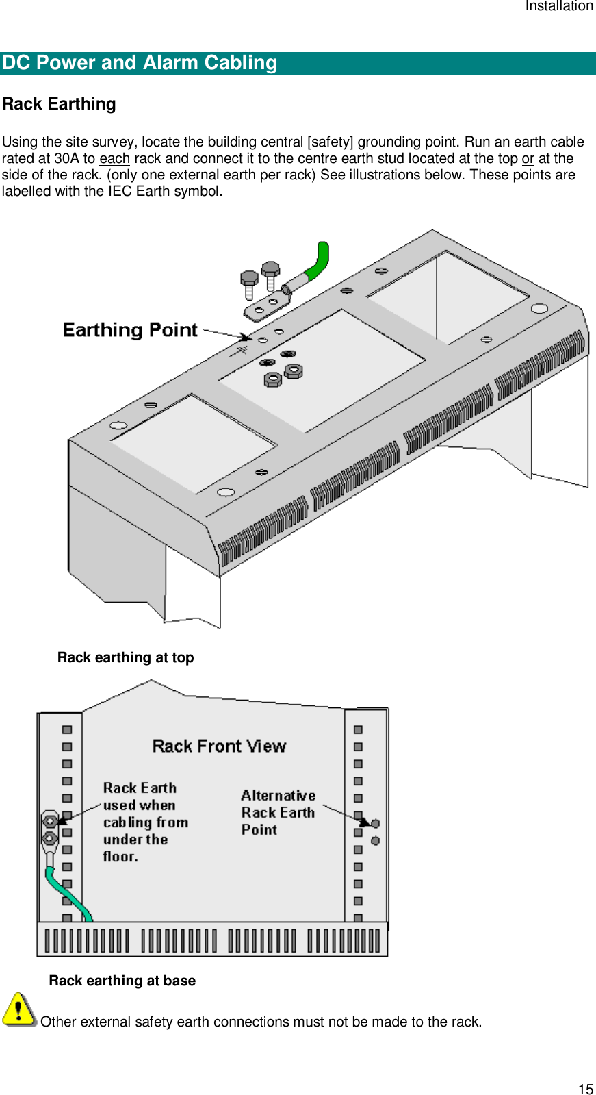 Installation 15  DC Power and Alarm Cabling Rack Earthing Using the site survey, locate the building central [safety] grounding point. Run an earth cable rated at 30A to each rack and connect it to the centre earth stud located at the top or at the side of the rack. (only one external earth per rack) See illustrations below. These points are labelled with the IEC Earth symbol.   Rack earthing at top    Rack earthing at base Other external safety earth connections must not be made to the rack. 