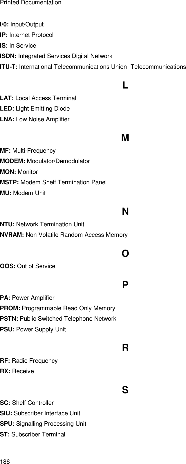 Printed Documentation 186 I/0: Input/Output IP: Internet Protocol IS: In Service ISDN: Integrated Services Digital Network ITU-T: International Telecommunications Union -Telecommunications L LAT: Local Access Terminal LED: Light Emitting Diode LNA: Low Noise Amplifier M MF: Multi-Frequency MODEM: Modulator/Demodulator MON: Monitor MSTP: Modem Shelf Termination Panel MU: Modem Unit N NTU: Network Termination Unit NVRAM: Non Volatile Random Access Memory O OOS: Out of Service P PA: Power Amplifier PROM: Programmable Read Only Memory PSTN: Public Switched Telephone Network PSU: Power Supply Unit R RF: Radio Frequency RX: Receive S SC: Shelf Controller SIU: Subscriber Interface Unit SPU: Signalling Processing Unit ST: Subscriber Terminal 