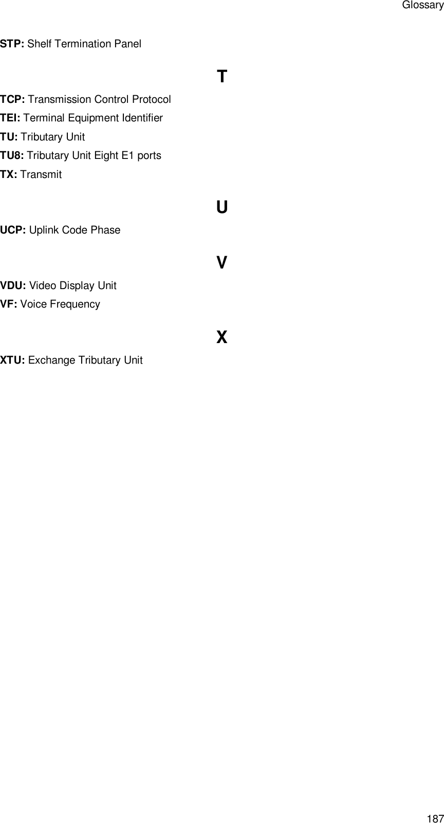 Glossary 187 STP: Shelf Termination Panel T TCP: Transmission Control Protocol TEI: Terminal Equipment Identifier TU: Tributary Unit TU8: Tributary Unit Eight E1 ports TX: Transmit U UCP: Uplink Code Phase V VDU: Video Display Unit VF: Voice Frequency X XTU: Exchange Tributary Unit 