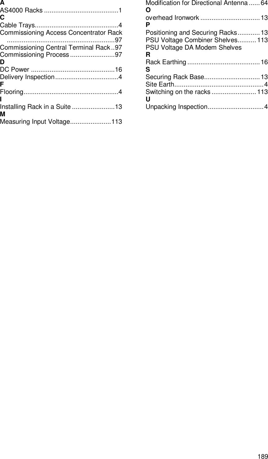  189 Index A AS4000 Racks ........................................1 C Cable Trays.............................................4 Commissioning Access Concentrator Rack..........................................................97 Commissioning Central Terminal Rack..97 Commissioning Process........................97 D DC Power .............................................16 Delivery Inspection..................................4 F Flooring...................................................4 I Installing Rack in a Suite .......................13 M Measuring Input Voltage......................113 Modification for Directional Antenna ......64 O overhead Ironwork ................................13 P Positioning and Securing Racks............13 PSU Voltage Combiner Shelves.......... 113 PSU Voltage DA Modem Shelves R Rack Earthing .......................................16 S Securing Rack Base..............................13 Site Earth................................................4 Switching on the racks........................113 U Unpacking Inspection..............................4  
