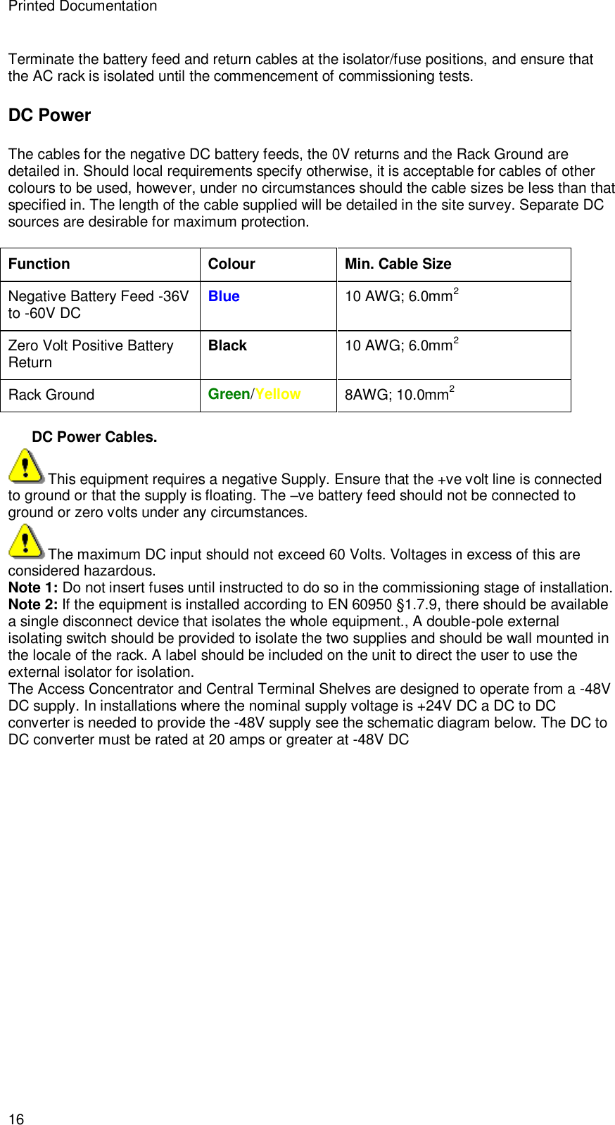 Printed Documentation 16 Terminate the battery feed and return cables at the isolator/fuse positions, and ensure that the AC rack is isolated until the commencement of commissioning tests. DC Power The cables for the negative DC battery feeds, the 0V returns and the Rack Ground are detailed in. Should local requirements specify otherwise, it is acceptable for cables of other colours to be used, however, under no circumstances should the cable sizes be less than that specified in. The length of the cable supplied will be detailed in the site survey. Separate DC sources are desirable for maximum protection.  Function Colour Min. Cable Size Negative Battery Feed -36V to -60V DC Blue 10 AWG; 6.0mm2 Zero Volt Positive Battery Return Black 10 AWG; 6.0mm2 Rack Ground Green/Yellow 8AWG; 10.0mm2  DC Power Cables. This equipment requires a negative Supply. Ensure that the +ve volt line is connected to ground or that the supply is floating. The –ve battery feed should not be connected to ground or zero volts under any circumstances. The maximum DC input should not exceed 60 Volts. Voltages in excess of this are considered hazardous. Note 1: Do not insert fuses until instructed to do so in the commissioning stage of installation. Note 2: If the equipment is installed according to EN 60950 §1.7.9, there should be available a single disconnect device that isolates the whole equipment., A double-pole external isolating switch should be provided to isolate the two supplies and should be wall mounted in the locale of the rack. A label should be included on the unit to direct the user to use the external isolator for isolation.  The Access Concentrator and Central Terminal Shelves are designed to operate from a -48V DC supply. In installations where the nominal supply voltage is +24V DC a DC to DC converter is needed to provide the -48V supply see the schematic diagram below. The DC to DC converter must be rated at 20 amps or greater at -48V DC 