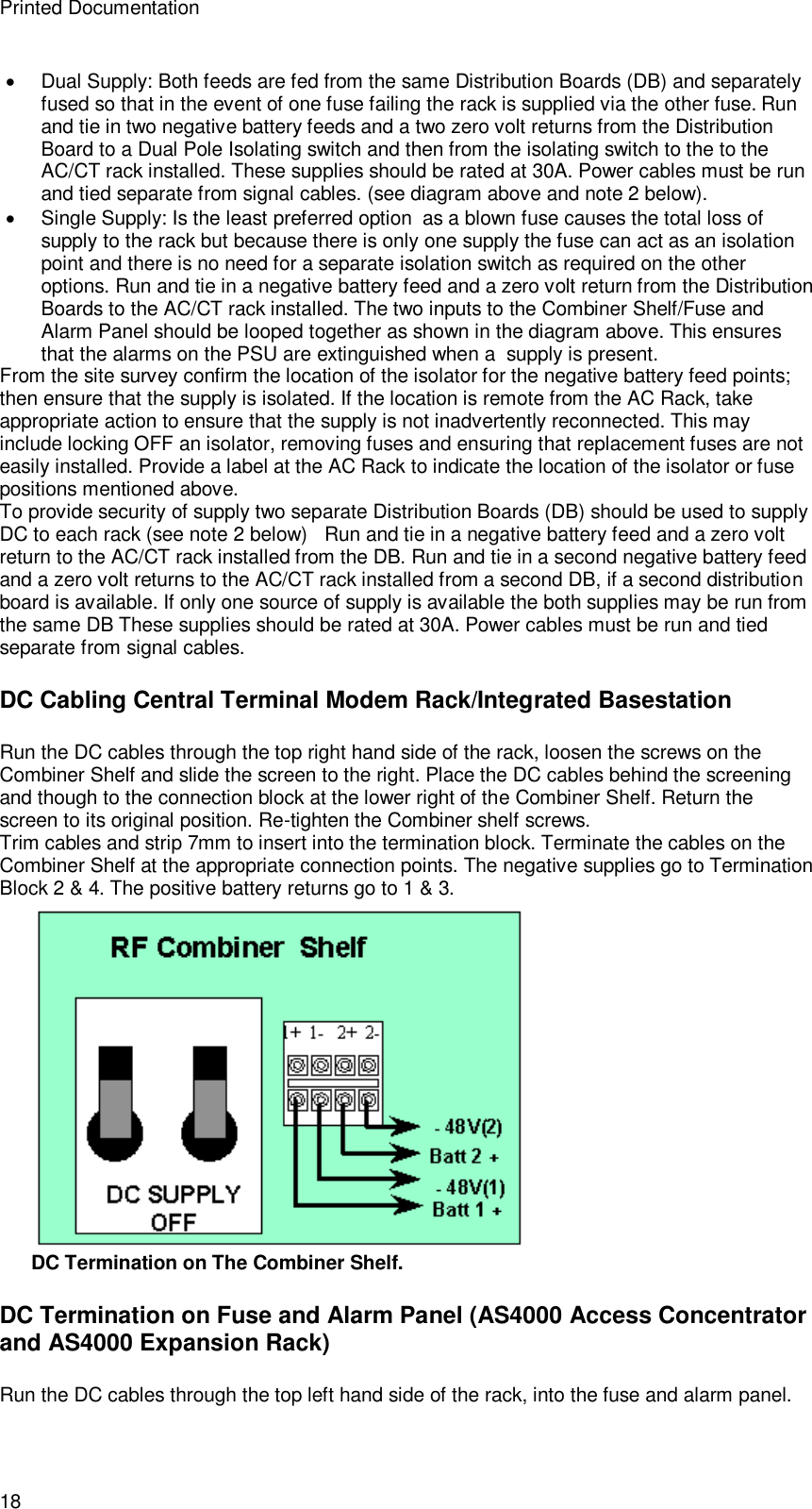 Printed Documentation 18  Dual Supply: Both feeds are fed from the same Distribution Boards (DB) and separately fused so that in the event of one fuse failing the rack is supplied via the other fuse. Run and tie in two negative battery feeds and a two zero volt returns from the Distribution Board to a Dual Pole Isolating switch and then from the isolating switch to the to the AC/CT rack installed. These supplies should be rated at 30A. Power cables must be run and tied separate from signal cables. (see diagram above and note 2 below).  Single Supply: Is the least preferred option  as a blown fuse causes the total loss of supply to the rack but because there is only one supply the fuse can act as an isolation point and there is no need for a separate isolation switch as required on the other options. Run and tie in a negative battery feed and a zero volt return from the Distribution Boards to the AC/CT rack installed. The two inputs to the Combiner Shelf/Fuse and Alarm Panel should be looped together as shown in the diagram above. This ensures that the alarms on the PSU are extinguished when a  supply is present. From the site survey confirm the location of the isolator for the negative battery feed points; then ensure that the supply is isolated. If the location is remote from the AC Rack, take appropriate action to ensure that the supply is not inadvertently reconnected. This may include locking OFF an isolator, removing fuses and ensuring that replacement fuses are not easily installed. Provide a label at the AC Rack to indicate the location of the isolator or fuse positions mentioned above. To provide security of supply two separate Distribution Boards (DB) should be used to supply DC to each rack (see note 2 below)   Run and tie in a negative battery feed and a zero volt return to the AC/CT rack installed from the DB. Run and tie in a second negative battery feed and a zero volt returns to the AC/CT rack installed from a second DB, if a second distribution board is available. If only one source of supply is available the both supplies may be run from the same DB These supplies should be rated at 30A. Power cables must be run and tied separate from signal cables. DC Cabling Central Terminal Modem Rack/Integrated Basestation Run the DC cables through the top right hand side of the rack, loosen the screws on the Combiner Shelf and slide the screen to the right. Place the DC cables behind the screening and though to the connection block at the lower right of the Combiner Shelf. Return the screen to its original position. Re-tighten the Combiner shelf screws. Trim cables and strip 7mm to insert into the termination block. Terminate the cables on the Combiner Shelf at the appropriate connection points. The negative supplies go to Termination Block 2 &amp; 4. The positive battery returns go to 1 &amp; 3.  DC Termination on The Combiner Shelf. DC Termination on Fuse and Alarm Panel (AS4000 Access Concentrator and AS4000 Expansion Rack) Run the DC cables through the top left hand side of the rack, into the fuse and alarm panel. 