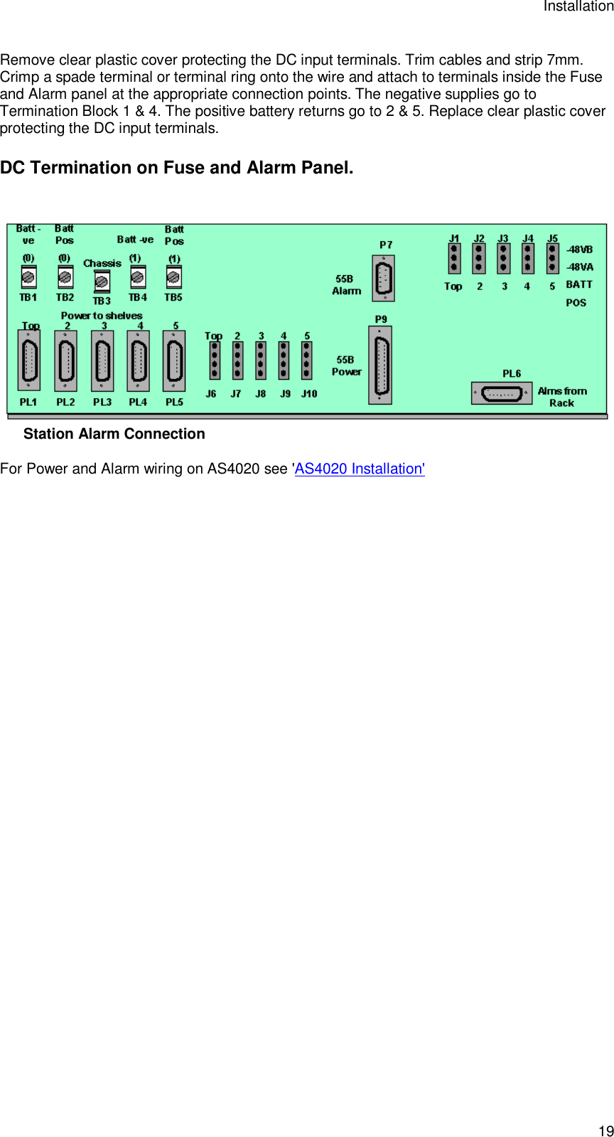 Installation 19 Remove clear plastic cover protecting the DC input terminals. Trim cables and strip 7mm. Crimp a spade terminal or terminal ring onto the wire and attach to terminals inside the Fuse and Alarm panel at the appropriate connection points. The negative supplies go to Termination Block 1 &amp; 4. The positive battery returns go to 2 &amp; 5. Replace clear plastic cover protecting the DC input terminals.  DC Termination on Fuse and Alarm Panel.   Station Alarm Connection  For Power and Alarm wiring on AS4020 see &apos;AS4020 Installation&apos; 