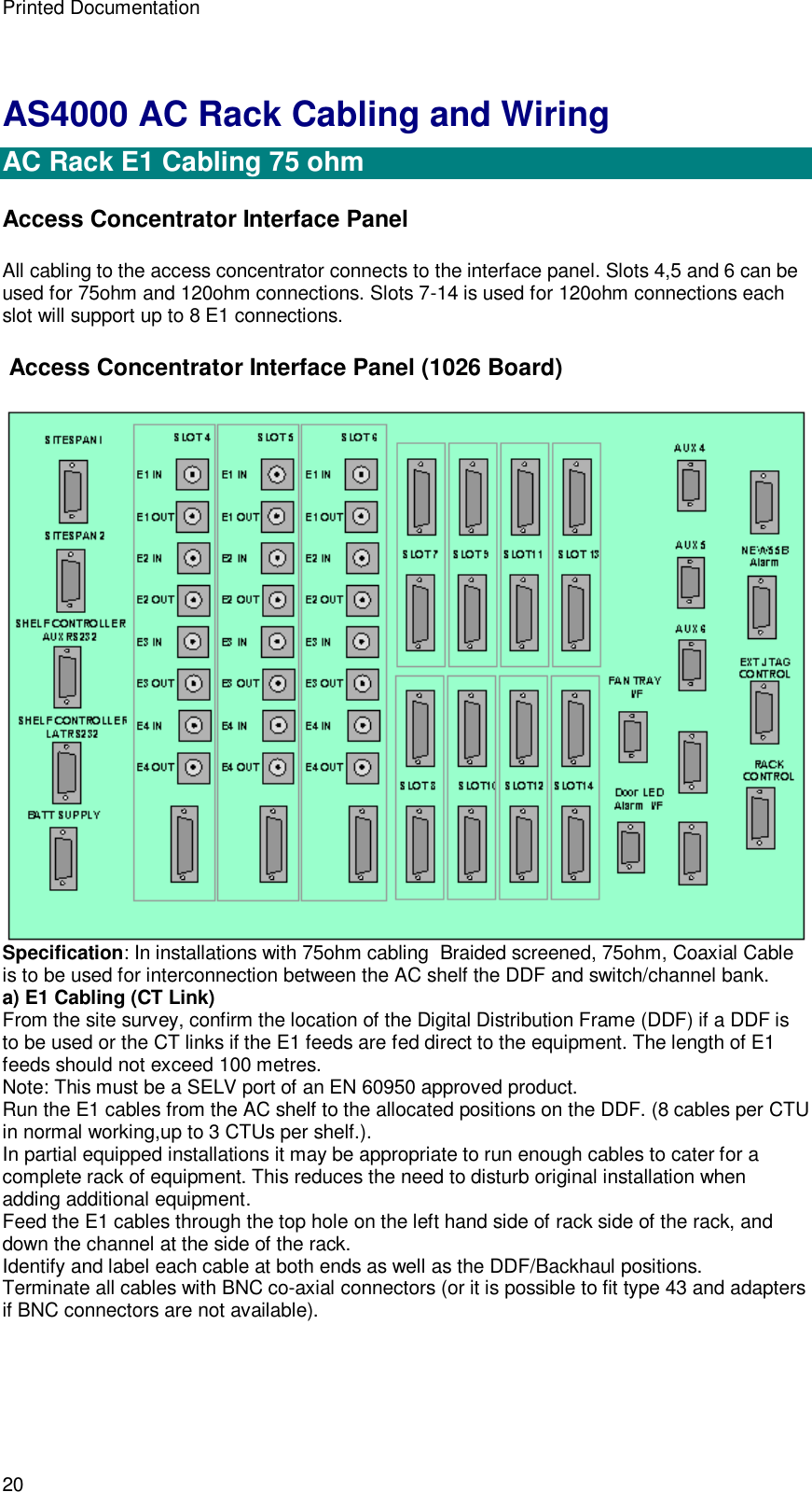 Printed Documentation 20 AS4000 AC Rack Cabling and Wiring  AC Rack E1 Cabling 75 ohm  Access Concentrator Interface Panel All cabling to the access concentrator connects to the interface panel. Slots 4,5 and 6 can be used for 75ohm and 120ohm connections. Slots 7-14 is used for 120ohm connections each slot will support up to 8 E1 connections.  Access Concentrator Interface Panel (1026 Board)  Specification: In installations with 75ohm cabling  Braided screened, 75ohm, Coaxial Cable is to be used for interconnection between the AC shelf the DDF and switch/channel bank. a) E1 Cabling (CT Link) From the site survey, confirm the location of the Digital Distribution Frame (DDF) if a DDF is to be used or the CT links if the E1 feeds are fed direct to the equipment. The length of E1 feeds should not exceed 100 metres. Note: This must be a SELV port of an EN 60950 approved product. Run the E1 cables from the AC shelf to the allocated positions on the DDF. (8 cables per CTU in normal working,up to 3 CTUs per shelf.). In partial equipped installations it may be appropriate to run enough cables to cater for a complete rack of equipment. This reduces the need to disturb original installation when adding additional equipment. Feed the E1 cables through the top hole on the left hand side of rack side of the rack, and down the channel at the side of the rack. Identify and label each cable at both ends as well as the DDF/Backhaul positions. Terminate all cables with BNC co-axial connectors (or it is possible to fit type 43 and adapters if BNC connectors are not available). 