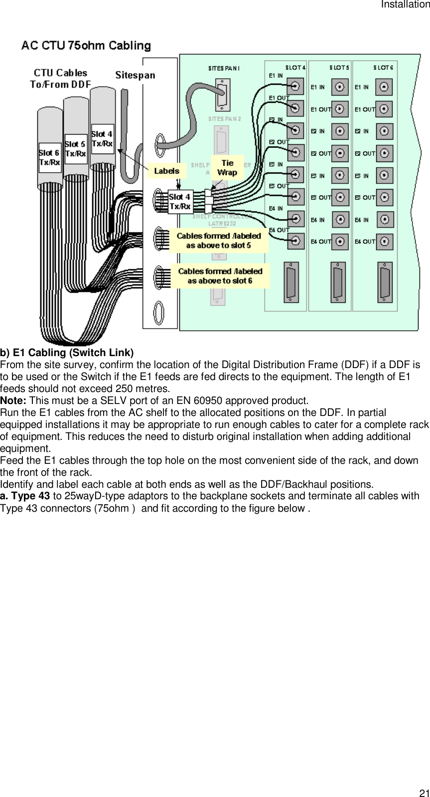 Installation 21  b) E1 Cabling (Switch Link) From the site survey, confirm the location of the Digital Distribution Frame (DDF) if a DDF is to be used or the Switch if the E1 feeds are fed directs to the equipment. The length of E1 feeds should not exceed 250 metres. Note: This must be a SELV port of an EN 60950 approved product. Run the E1 cables from the AC shelf to the allocated positions on the DDF. In partial equipped installations it may be appropriate to run enough cables to cater for a complete rack of equipment. This reduces the need to disturb original installation when adding additional equipment. Feed the E1 cables through the top hole on the most convenient side of the rack, and down the front of the rack. Identify and label each cable at both ends as well as the DDF/Backhaul positions. a. Type 43 to 25wayD-type adaptors to the backplane sockets and terminate all cables with Type 43 connectors (75ohm )  and fit according to the figure below .   