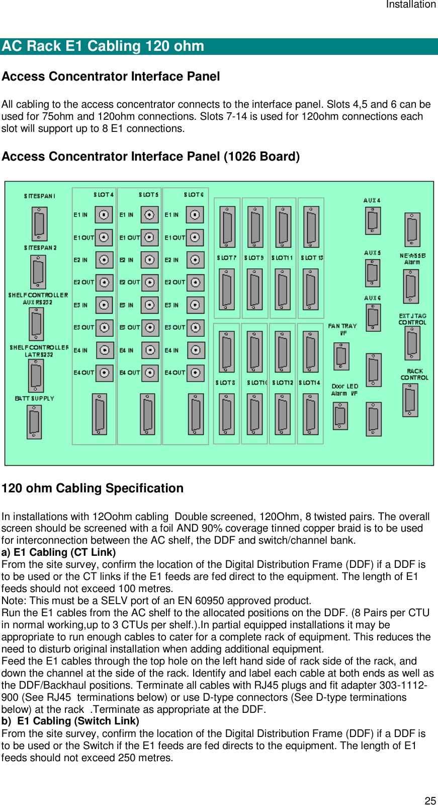 Installation 25  AC Rack E1 Cabling 120 ohm Access Concentrator Interface Panel All cabling to the access concentrator connects to the interface panel. Slots 4,5 and 6 can be used for 75ohm and 120ohm connections. Slots 7-14 is used for 120ohm connections each slot will support up to 8 E1 connections. Access Concentrator Interface Panel (1026 Board)  120 ohm Cabling Specification In installations with 12Oohm cabling  Double screened, 120Ohm, 8 twisted pairs. The overall screen should be screened with a foil AND 90% coverage tinned copper braid is to be used for interconnection between the AC shelf, the DDF and switch/channel bank. a) E1 Cabling (CT Link) From the site survey, confirm the location of the Digital Distribution Frame (DDF) if a DDF is to be used or the CT links if the E1 feeds are fed direct to the equipment. The length of E1 feeds should not exceed 100 metres. Note: This must be a SELV port of an EN 60950 approved product. Run the E1 cables from the AC shelf to the allocated positions on the DDF. (8 Pairs per CTU in normal working,up to 3 CTUs per shelf.).In partial equipped installations it may be appropriate to run enough cables to cater for a complete rack of equipment. This reduces the need to disturb original installation when adding additional equipment. Feed the E1 cables through the top hole on the left hand side of rack side of the rack, and down the channel at the side of the rack. Identify and label each cable at both ends as well as the DDF/Backhaul positions. Terminate all cables with RJ45 plugs and fit adapter 303-1112-900 (See RJ45  terminations below) or use D-type connectors (See D-type terminations below) at the rack  .Terminate as appropriate at the DDF. b)  E1 Cabling (Switch Link) From the site survey, confirm the location of the Digital Distribution Frame (DDF) if a DDF is to be used or the Switch if the E1 feeds are fed directs to the equipment. The length of E1 feeds should not exceed 250 metres. 