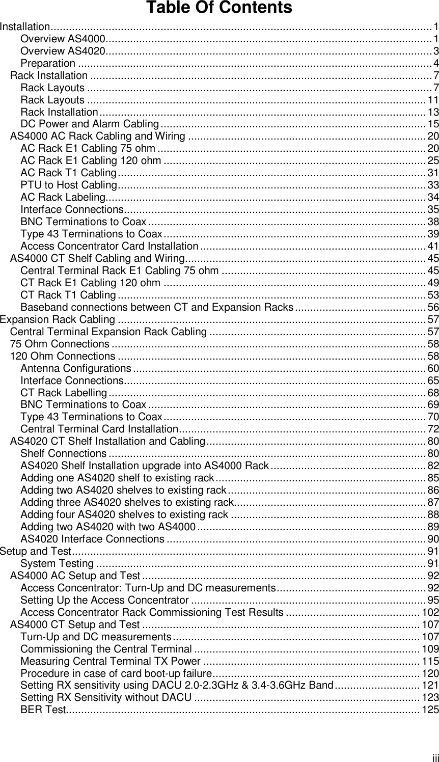  iii Table Of Contents Installation.............................................................................................................................1 Overview AS4000...........................................................................................................1 Overview AS4020...........................................................................................................3 Preparation ....................................................................................................................4 Rack Installation ................................................................................................................7 Rack Layouts .................................................................................................................7 Rack Layouts ...............................................................................................................11 Rack Installation...........................................................................................................13 DC Power and Alarm Cabling.......................................................................................15 AS4000 AC Rack Cabling and Wiring ..............................................................................20 AC Rack E1 Cabling 75 ohm ........................................................................................20 AC Rack E1 Cabling 120 ohm ......................................................................................25 AC Rack T1 Cabling.....................................................................................................31 PTU to Host Cabling.....................................................................................................33 AC Rack Labeling.........................................................................................................34 Interface Connections...................................................................................................35 BNC Terminations to Coax...........................................................................................38 Type 43 Terminations to Coax......................................................................................39 Access Concentrator Card Installation..........................................................................41 AS4000 CT Shelf Cabling and Wiring...............................................................................45 Central Terminal Rack E1 Cabling 75 ohm ...................................................................45 CT Rack E1 Cabling 120 ohm ......................................................................................49 CT Rack T1 Cabling .....................................................................................................53 Baseband connections between CT and Expansion Racks...........................................56 Expansion Rack Cabling .....................................................................................................57 Central Terminal Expansion Rack Cabling .......................................................................57 75 Ohm Connections .......................................................................................................58 120 Ohm Connections .....................................................................................................58 Antenna Configurations................................................................................................60 Interface Connections...................................................................................................65 CT Rack Labelling........................................................................................................68 BNC Terminations to Coax...........................................................................................69 Type 43 Terminations to Coax......................................................................................70 Central Terminal Card Installation.................................................................................72 AS4020 CT Shelf Installation and Cabling........................................................................80 Shelf Connections........................................................................................................80 AS4020 Shelf Installation upgrade into AS4000 Rack...................................................82 Adding one AS4020 shelf to existing rack.....................................................................85 Adding two AS4020 shelves to existing rack.................................................................86 Adding three AS4020 shelves to existing rack...............................................................87 Adding four AS4020 shelves to existing rack ................................................................88 Adding two AS4020 with two AS4000...........................................................................89 AS4020 Interface Connections .....................................................................................90 Setup and Test....................................................................................................................91 System Testing ............................................................................................................91 AS4000 AC Setup and Test .............................................................................................92 Access Concentrator: Turn-Up and DC measurements.................................................92 Setting Up the Access Concentrator .............................................................................95 Access Concentrator Rack Commissioning Test Results ............................................102 AS4000 CT Setup and Test ...........................................................................................107 Turn-Up and DC measurements.................................................................................107 Commissioning the Central Terminal ..........................................................................109 Measuring Central Terminal TX Power .......................................................................115 Procedure in case of card boot-up failure....................................................................120 Setting RX sensitivity using DACU 2.0-2.3GHz &amp; 3.4-3.6GHz Band............................121 Setting RX Sensitivity without DACU ..........................................................................123 BER Test....................................................................................................................125 