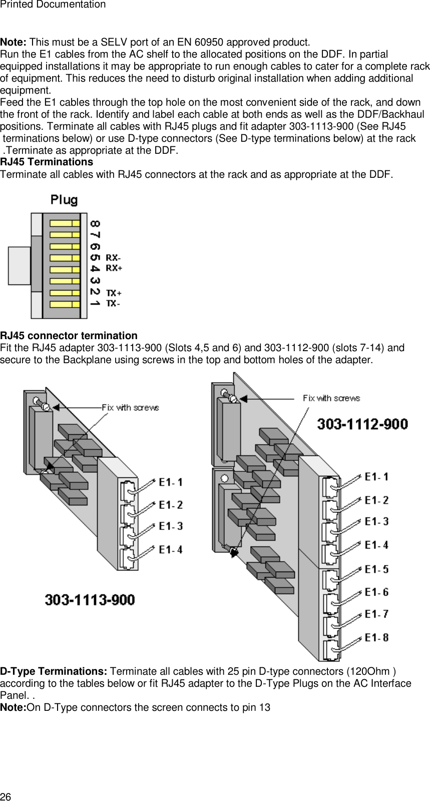 Printed Documentation 26 Note: This must be a SELV port of an EN 60950 approved product. Run the E1 cables from the AC shelf to the allocated positions on the DDF. In partial equipped installations it may be appropriate to run enough cables to cater for a complete rack of equipment. This reduces the need to disturb original installation when adding additional equipment. Feed the E1 cables through the top hole on the most convenient side of the rack, and down the front of the rack. Identify and label each cable at both ends as well as the DDF/Backhaul positions. Terminate all cables with RJ45 plugs and fit adapter 303-1113-900 (See RJ45  terminations below) or use D-type connectors (See D-type terminations below) at the rack  .Terminate as appropriate at the DDF. RJ45 Terminations Terminate all cables with RJ45 connectors at the rack and as appropriate at the DDF.  RJ45 connector termination Fit the RJ45 adapter 303-1113-900 (Slots 4,5 and 6) and 303-1112-900 (slots 7-14) and secure to the Backplane using screws in the top and bottom holes of the adapter.  D-Type Terminations: Terminate all cables with 25 pin D-type connectors (120Ohm ) according to the tables below or fit RJ45 adapter to the D-Type Plugs on the AC Interface Panel. .  Note:On D-Type connectors the screen connects to pin 13 