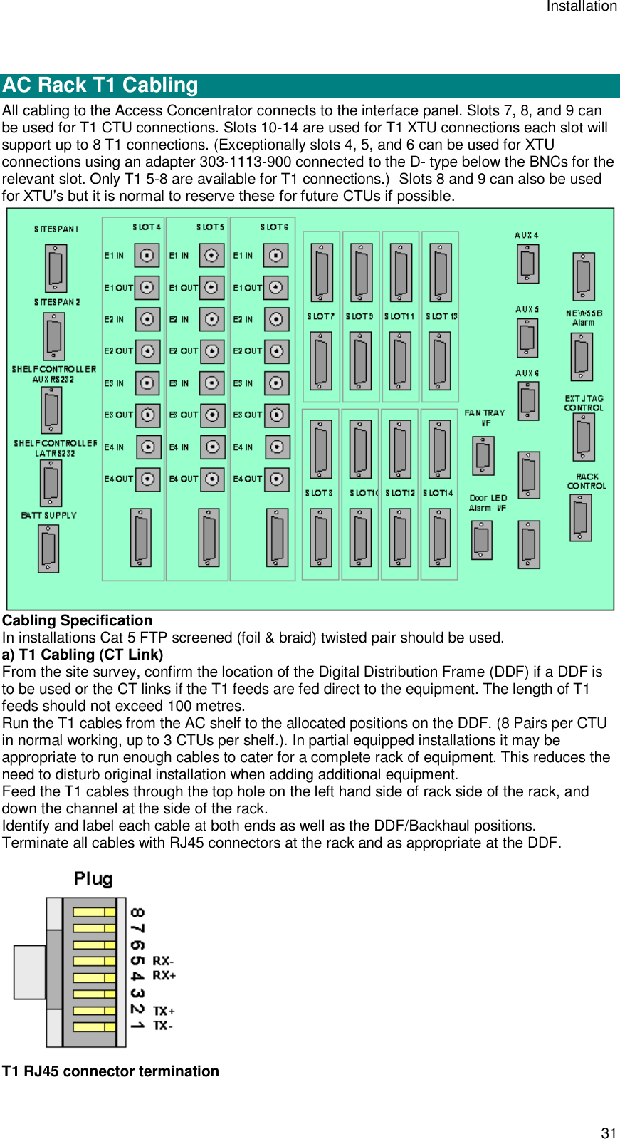Installation 31   AC Rack T1 Cabling  All cabling to the Access Concentrator connects to the interface panel. Slots 7, 8, and 9 can be used for T1 CTU connections. Slots 10-14 are used for T1 XTU connections each slot will support up to 8 T1 connections. (Exceptionally slots 4, 5, and 6 can be used for XTU connections using an adapter 303-1113-900 connected to the D- type below the BNCs for the relevant slot. Only T1 5-8 are available for T1 connections.)  Slots 8 and 9 can also be used for XTU’s but it is normal to reserve these for future CTUs if possible.  Cabling Specification In installations Cat 5 FTP screened (foil &amp; braid) twisted pair should be used. a) T1 Cabling (CT Link) From the site survey, confirm the location of the Digital Distribution Frame (DDF) if a DDF is to be used or the CT links if the T1 feeds are fed direct to the equipment. The length of T1 feeds should not exceed 100 metres. Run the T1 cables from the AC shelf to the allocated positions on the DDF. (8 Pairs per CTU in normal working, up to 3 CTUs per shelf.). In partial equipped installations it may be appropriate to run enough cables to cater for a complete rack of equipment. This reduces the need to disturb original installation when adding additional equipment. Feed the T1 cables through the top hole on the left hand side of rack side of the rack, and down the channel at the side of the rack. Identify and label each cable at both ends as well as the DDF/Backhaul positions. Terminate all cables with RJ45 connectors at the rack and as appropriate at the DDF.  T1 RJ45 connector termination 