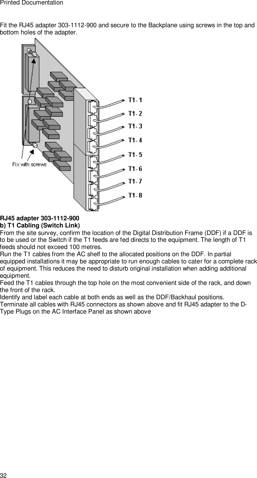 Printed Documentation 32 Fit the RJ45 adapter 303-1112-900 and secure to the Backplane using screws in the top and bottom holes of the adapter.  RJ45 adapter 303-1112-900 b) T1 Cabling (Switch Link) From the site survey, confirm the location of the Digital Distribution Frame (DDF) if a DDF is to be used or the Switch if the T1 feeds are fed directs to the equipment. The length of T1 feeds should not exceed 100 metres. Run the T1 cables from the AC shelf to the allocated positions on the DDF. In partial equipped installations it may be appropriate to run enough cables to cater for a complete rack of equipment. This reduces the need to disturb original installation when adding additional equipment. Feed the T1 cables through the top hole on the most convenient side of the rack, and down the front of the rack. Identify and label each cable at both ends as well as the DDF/Backhaul positions. Terminate all cables with RJ45 connectors as shown above and fit RJ45 adapter to the D-Type Plugs on the AC Interface Panel as shown above 