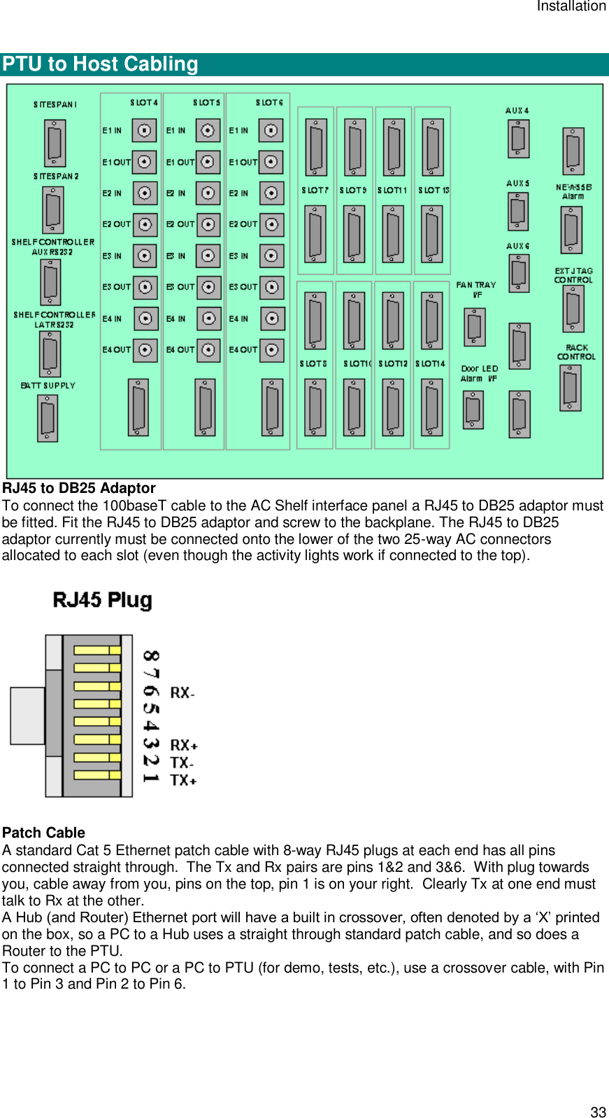 Installation 33  PTU to Host Cabling  RJ45 to DB25 Adaptor To connect the 100baseT cable to the AC Shelf interface panel a RJ45 to DB25 adaptor must be fitted. Fit the RJ45 to DB25 adaptor and screw to the backplane. The RJ45 to DB25 adaptor currently must be connected onto the lower of the two 25-way AC connectors allocated to each slot (even though the activity lights work if connected to the top).  Patch Cable A standard Cat 5 Ethernet patch cable with 8-way RJ45 plugs at each end has all pins connected straight through.  The Tx and Rx pairs are pins 1&amp;2 and 3&amp;6.  With plug towards you, cable away from you, pins on the top, pin 1 is on your right.  Clearly Tx at one end must talk to Rx at the other. A Hub (and Router) Ethernet port will have a built in crossover, often denoted by a ‘X’ printed on the box, so a PC to a Hub uses a straight through standard patch cable, and so does a Router to the PTU.   To connect a PC to PC or a PC to PTU (for demo, tests, etc.), use a crossover cable, with Pin 1 to Pin 3 and Pin 2 to Pin 6. 