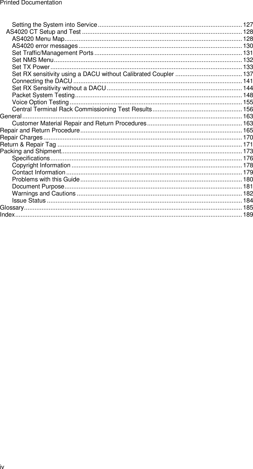 Printed Documentation iv Setting the System into Service..................................................................................127 AS4020 CT Setup and Test ...........................................................................................128 AS4020 Menu Map.....................................................................................................128 AS4020 error messages.............................................................................................130 Set Traffic/Management Ports....................................................................................131 Set NMS Menu...........................................................................................................132 Set TX Power.............................................................................................................133 Set RX sensitivity using a DACU without Calibrated Coupler ...................................... 137 Connecting the DACU ................................................................................................141 Set RX Sensitivity without a DACU.............................................................................144 Packet System Testing...............................................................................................148 Voice Option Testing..................................................................................................155 Central Terminal Rack Commissioning Test Results...................................................156 General.............................................................................................................................163 Customer Material Repair and Return Procedures......................................................163 Repair and Return Procedure............................................................................................165 Repair Charges.................................................................................................................170 Return &amp; Repair Tag .........................................................................................................171 Packing and Shipment.......................................................................................................173 Specifications.............................................................................................................176 Copyright Information .................................................................................................178 Contact Information ....................................................................................................179 Problems with this Guide............................................................................................180 Document Purpose.....................................................................................................181 Warnings and Cautions ..............................................................................................182 Issue Status ...............................................................................................................184 Glossary............................................................................................................................185 Index.................................................................................................................................189 