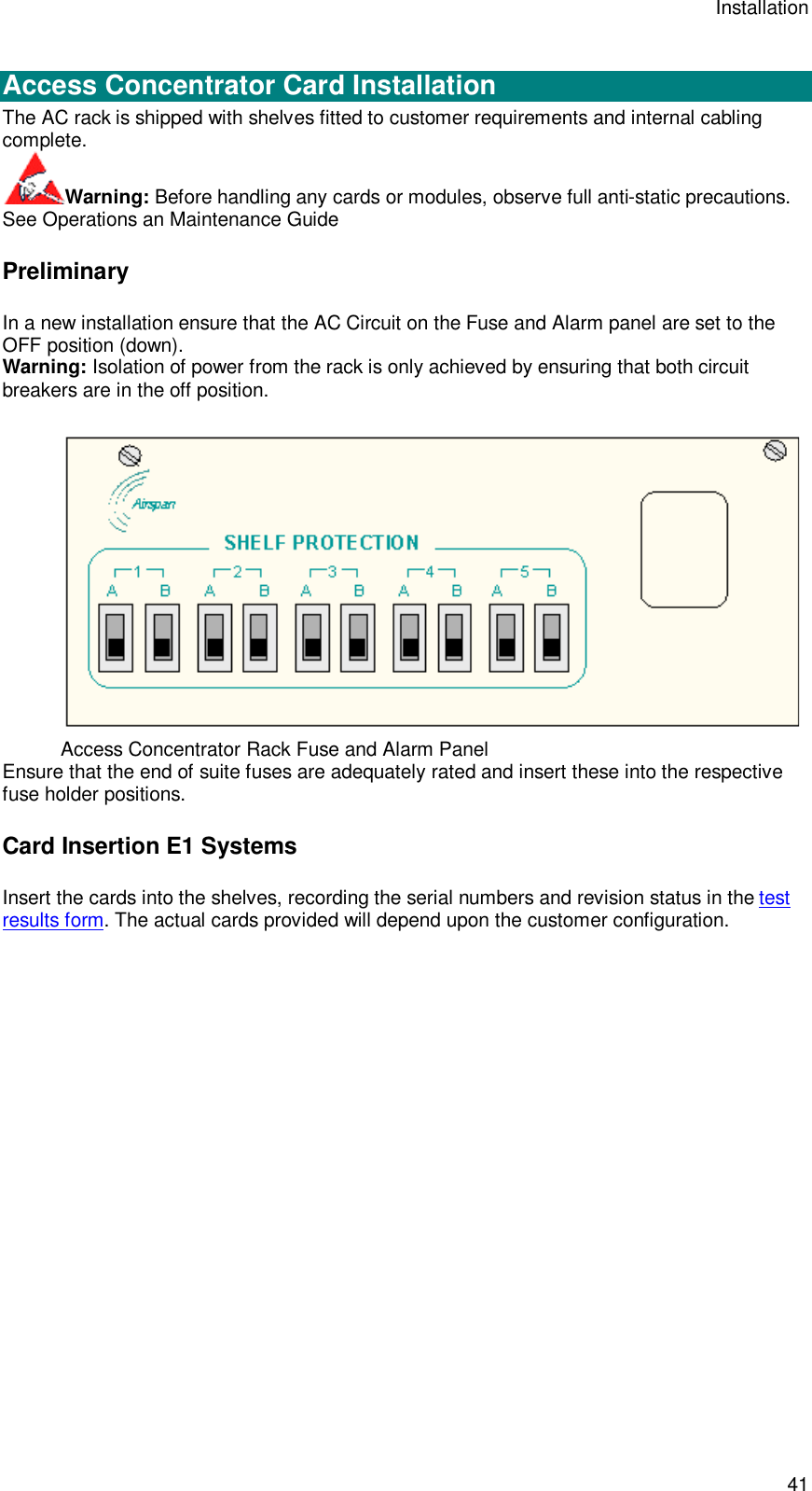 Installation 41  Access Concentrator Card Installation The AC rack is shipped with shelves fitted to customer requirements and internal cabling complete. Warning: Before handling any cards or modules, observe full anti-static precautions. See Operations an Maintenance Guide Preliminary In a new installation ensure that the AC Circuit on the Fuse and Alarm panel are set to the OFF position (down). Warning: Isolation of power from the rack is only achieved by ensuring that both circuit breakers are in the off position.  Access Concentrator Rack Fuse and Alarm Panel Ensure that the end of suite fuses are adequately rated and insert these into the respective fuse holder positions. Card Insertion E1 Systems Insert the cards into the shelves, recording the serial numbers and revision status in the test results form. The actual cards provided will depend upon the customer configuration. 