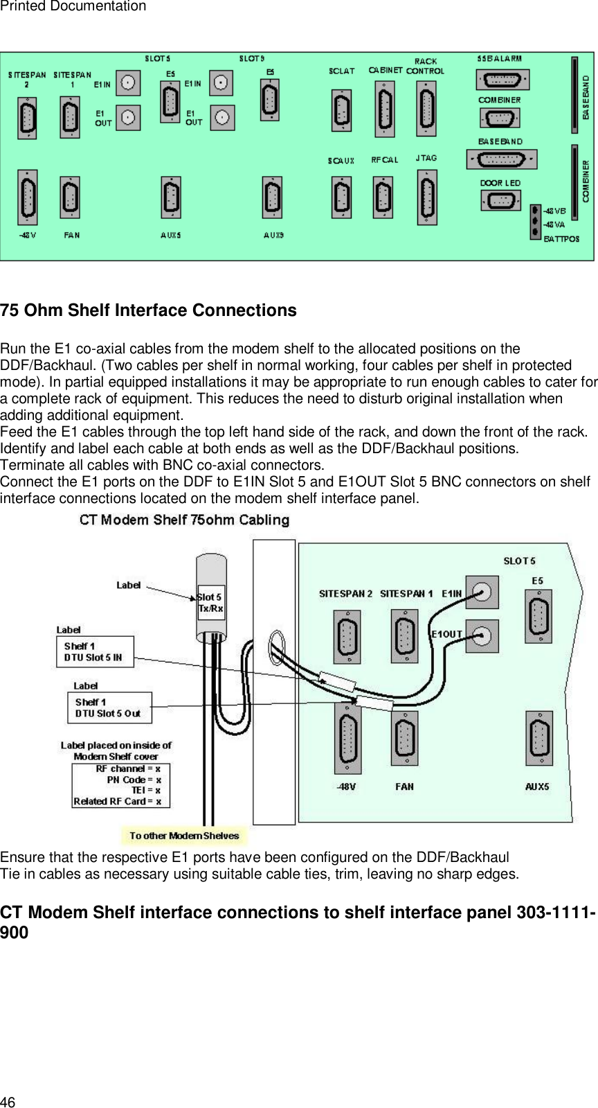 Printed Documentation 46  75 Ohm Shelf Interface Connections Run the E1 co-axial cables from the modem shelf to the allocated positions on the DDF/Backhaul. (Two cables per shelf in normal working, four cables per shelf in protected mode). In partial equipped installations it may be appropriate to run enough cables to cater for a complete rack of equipment. This reduces the need to disturb original installation when adding additional equipment. Feed the E1 cables through the top left hand side of the rack, and down the front of the rack. Identify and label each cable at both ends as well as the DDF/Backhaul positions. Terminate all cables with BNC co-axial connectors. Connect the E1 ports on the DDF to E1IN Slot 5 and E1OUT Slot 5 BNC connectors on shelf interface connections located on the modem shelf interface panel.   Ensure that the respective E1 ports have been configured on the DDF/Backhaul Tie in cables as necessary using suitable cable ties, trim, leaving no sharp edges. CT Modem Shelf interface connections to shelf interface panel 303-1111-900 