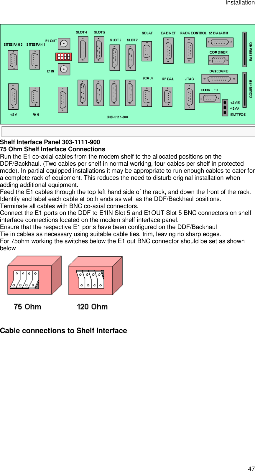 Installation 47  Shelf Interface Panel 303-1111-900 75 Ohm Shelf Interface Connections Run the E1 co-axial cables from the modem shelf to the allocated positions on the DDF/Backhaul. (Two cables per shelf in normal working, four cables per shelf in protected mode). In partial equipped installations it may be appropriate to run enough cables to cater for a complete rack of equipment. This reduces the need to disturb original installation when adding additional equipment. Feed the E1 cables through the top left hand side of the rack, and down the front of the rack. Identify and label each cable at both ends as well as the DDF/Backhaul positions. Terminate all cables with BNC co-axial connectors. Connect the E1 ports on the DDF to E1IN Slot 5 and E1OUT Slot 5 BNC connectors on shelf interface connections located on the modem shelf interface panel.  Ensure that the respective E1 ports have been configured on the DDF/Backhaul Tie in cables as necessary using suitable cable ties, trim, leaving no sharp edges. For 75ohm working the switches below the E1 out BNC connector should be set as shown below  Cable connections to Shelf Interface 