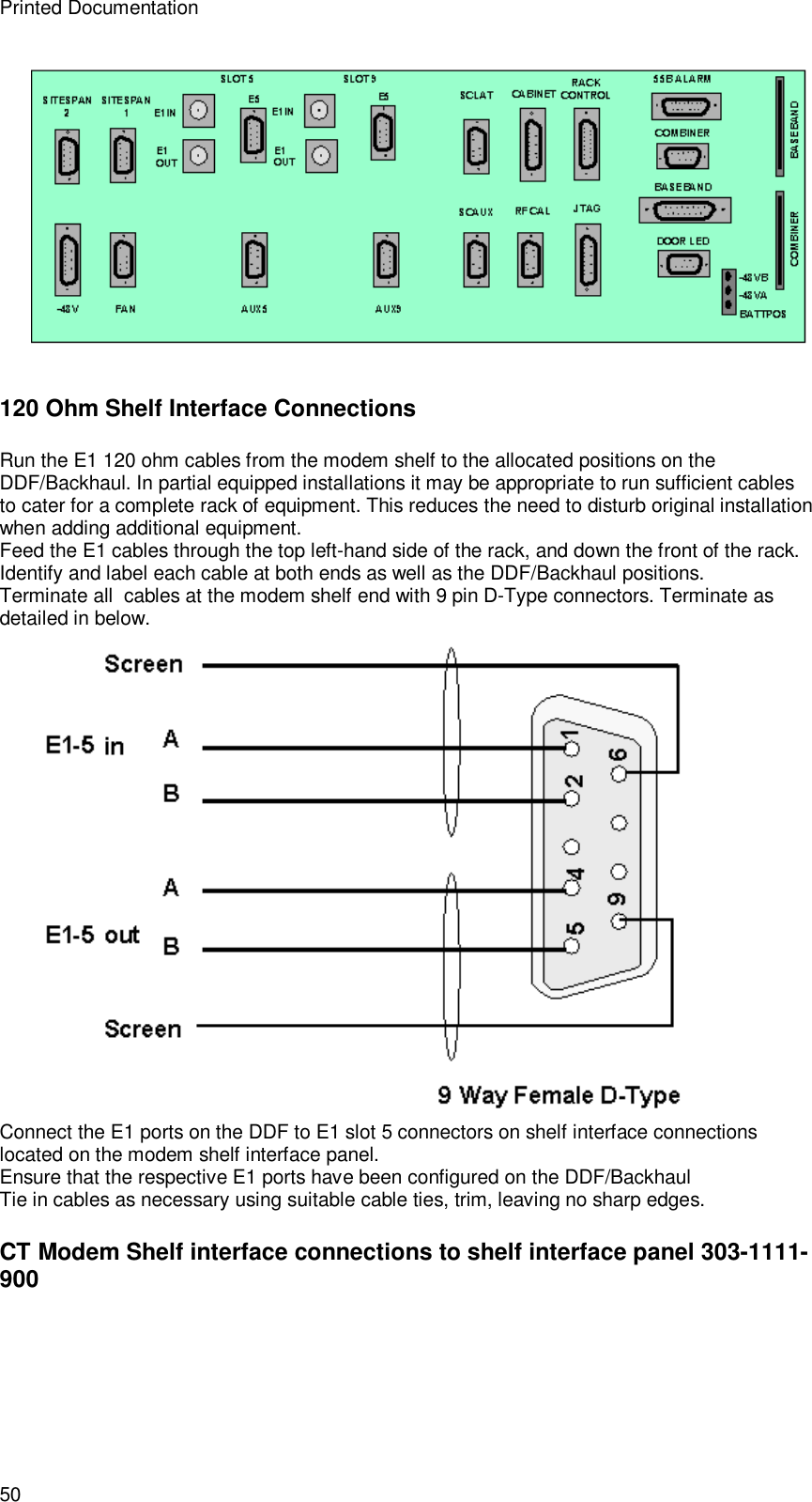 Printed Documentation 50  120 Ohm Shelf Interface Connections Run the E1 120 ohm cables from the modem shelf to the allocated positions on the DDF/Backhaul. In partial equipped installations it may be appropriate to run sufficient cables to cater for a complete rack of equipment. This reduces the need to disturb original installation when adding additional equipment. Feed the E1 cables through the top left-hand side of the rack, and down the front of the rack. Identify and label each cable at both ends as well as the DDF/Backhaul positions. Terminate all  cables at the modem shelf end with 9 pin D-Type connectors. Terminate as detailed in below.  Connect the E1 ports on the DDF to E1 slot 5 connectors on shelf interface connections located on the modem shelf interface panel.  Ensure that the respective E1 ports have been configured on the DDF/Backhaul Tie in cables as necessary using suitable cable ties, trim, leaving no sharp edges. CT Modem Shelf interface connections to shelf interface panel 303-1111-900 