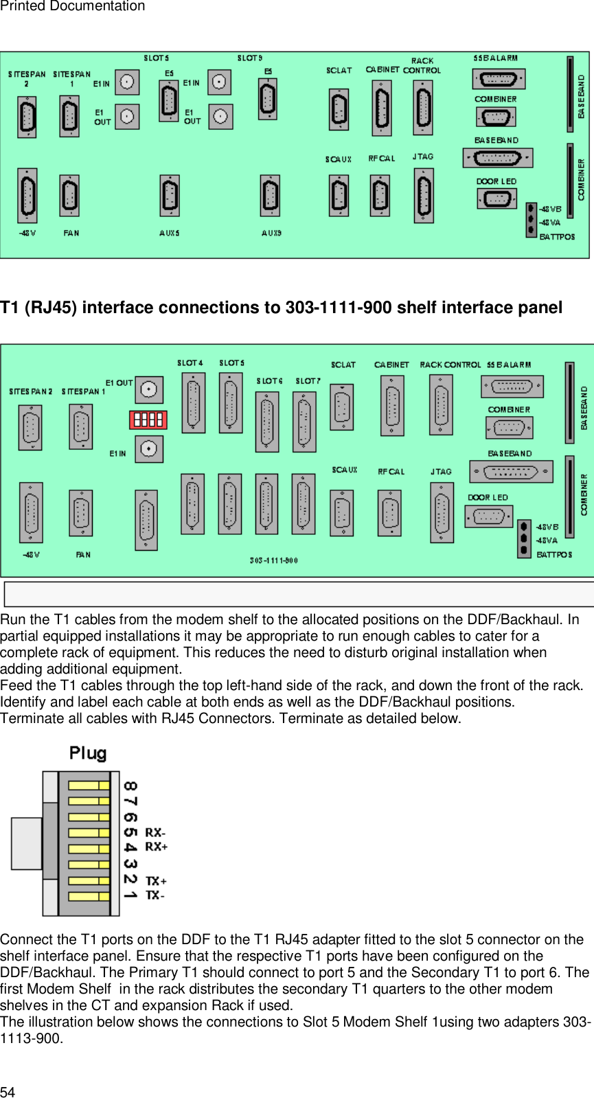 Printed Documentation 54  T1 (RJ45) interface connections to 303-1111-900 shelf interface panel   Run the T1 cables from the modem shelf to the allocated positions on the DDF/Backhaul. In partial equipped installations it may be appropriate to run enough cables to cater for a complete rack of equipment. This reduces the need to disturb original installation when adding additional equipment. Feed the T1 cables through the top left-hand side of the rack, and down the front of the rack. Identify and label each cable at both ends as well as the DDF/Backhaul positions. Terminate all cables with RJ45 Connectors. Terminate as detailed below.  Connect the T1 ports on the DDF to the T1 RJ45 adapter fitted to the slot 5 connector on the shelf interface panel. Ensure that the respective T1 ports have been configured on the DDF/Backhaul. The Primary T1 should connect to port 5 and the Secondary T1 to port 6. The first Modem Shelf  in the rack distributes the secondary T1 quarters to the other modem shelves in the CT and expansion Rack if used. The illustration below shows the connections to Slot 5 Modem Shelf 1using two adapters 303-1113-900. 