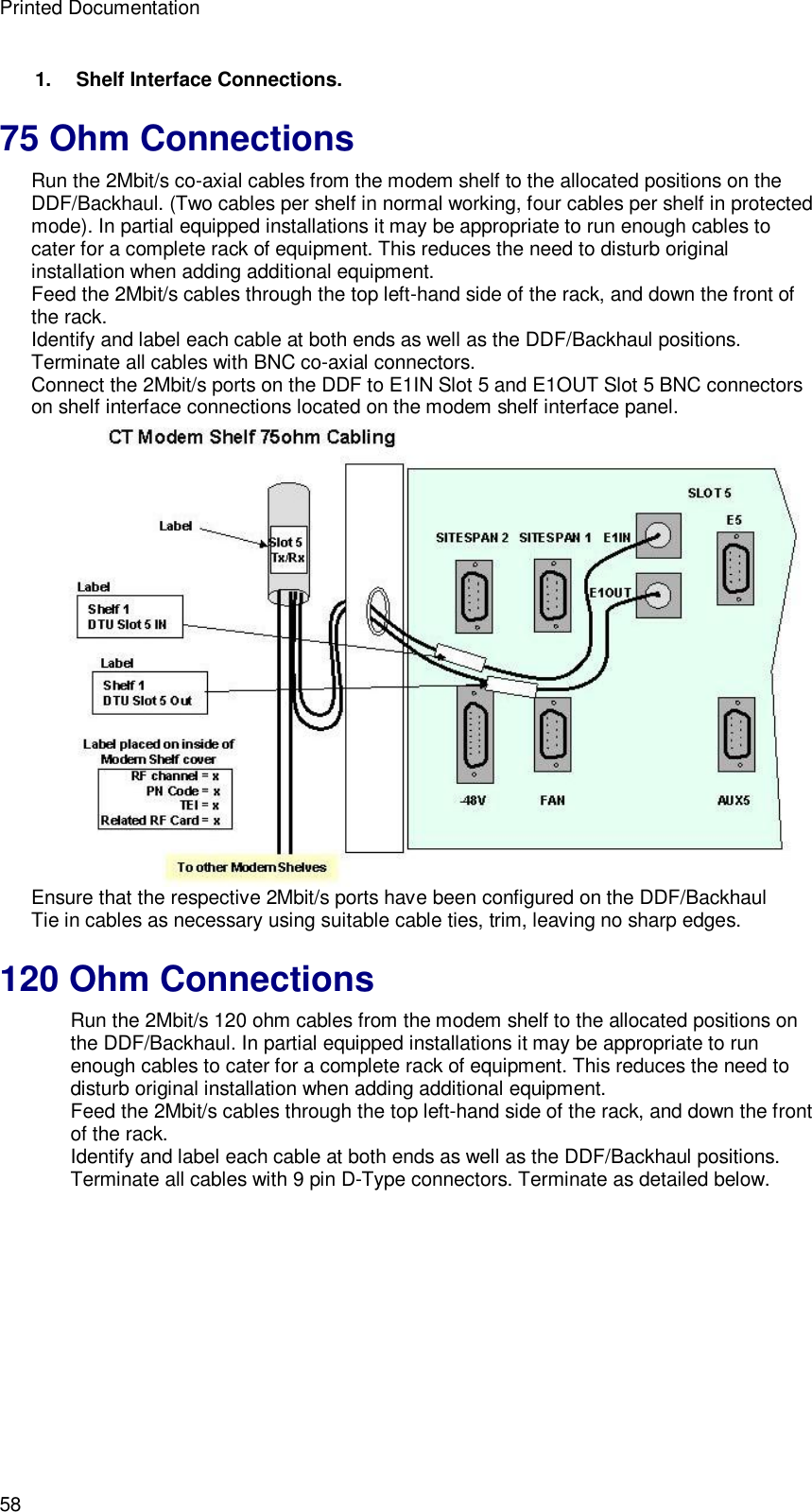 Printed Documentation 58 1.   Shelf Interface Connections. 75 Ohm Connections Run the 2Mbit/s co-axial cables from the modem shelf to the allocated positions on the DDF/Backhaul. (Two cables per shelf in normal working, four cables per shelf in protected mode). In partial equipped installations it may be appropriate to run enough cables to cater for a complete rack of equipment. This reduces the need to disturb original installation when adding additional equipment. Feed the 2Mbit/s cables through the top left-hand side of the rack, and down the front of the rack. Identify and label each cable at both ends as well as the DDF/Backhaul positions. Terminate all cables with BNC co-axial connectors. Connect the 2Mbit/s ports on the DDF to E1IN Slot 5 and E1OUT Slot 5 BNC connectors on shelf interface connections located on the modem shelf interface panel.  Ensure that the respective 2Mbit/s ports have been configured on the DDF/Backhaul Tie in cables as necessary using suitable cable ties, trim, leaving no sharp edges. 120 Ohm Connections Run the 2Mbit/s 120 ohm cables from the modem shelf to the allocated positions on the DDF/Backhaul. In partial equipped installations it may be appropriate to run enough cables to cater for a complete rack of equipment. This reduces the need to disturb original installation when adding additional equipment. Feed the 2Mbit/s cables through the top left-hand side of the rack, and down the front of the rack. Identify and label each cable at both ends as well as the DDF/Backhaul positions. Terminate all cables with 9 pin D-Type connectors. Terminate as detailed below. 