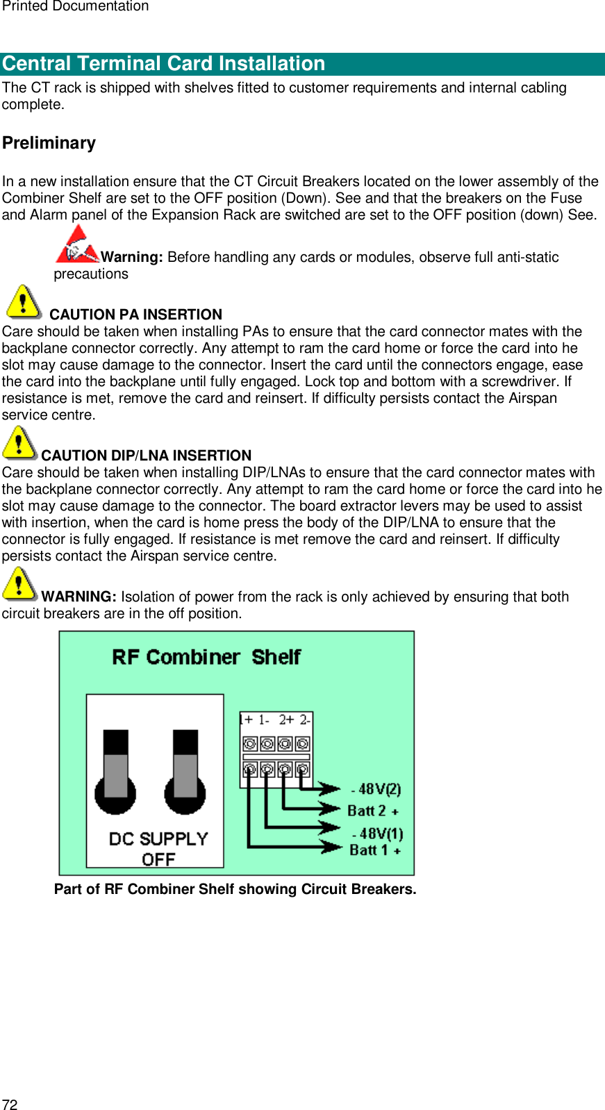 Printed Documentation 72  Central Terminal Card Installation The CT rack is shipped with shelves fitted to customer requirements and internal cabling complete. Preliminary In a new installation ensure that the CT Circuit Breakers located on the lower assembly of the Combiner Shelf are set to the OFF position (Down). See and that the breakers on the Fuse and Alarm panel of the Expansion Rack are switched are set to the OFF position (down) See. Warning: Before handling any cards or modules, observe full anti-static precautions   CAUTION PA INSERTION Care should be taken when installing PAs to ensure that the card connector mates with the backplane connector correctly. Any attempt to ram the card home or force the card into he slot may cause damage to the connector. Insert the card until the connectors engage, ease the card into the backplane until fully engaged. Lock top and bottom with a screwdriver. If resistance is met, remove the card and reinsert. If difficulty persists contact the Airspan service centre. CAUTION DIP/LNA INSERTION Care should be taken when installing DIP/LNAs to ensure that the card connector mates with the backplane connector correctly. Any attempt to ram the card home or force the card into he slot may cause damage to the connector. The board extractor levers may be used to assist with insertion, when the card is home press the body of the DIP/LNA to ensure that the connector is fully engaged. If resistance is met remove the card and reinsert. If difficulty persists contact the Airspan service centre. WARNING: Isolation of power from the rack is only achieved by ensuring that both circuit breakers are in the off position.  Part of RF Combiner Shelf showing Circuit Breakers. 