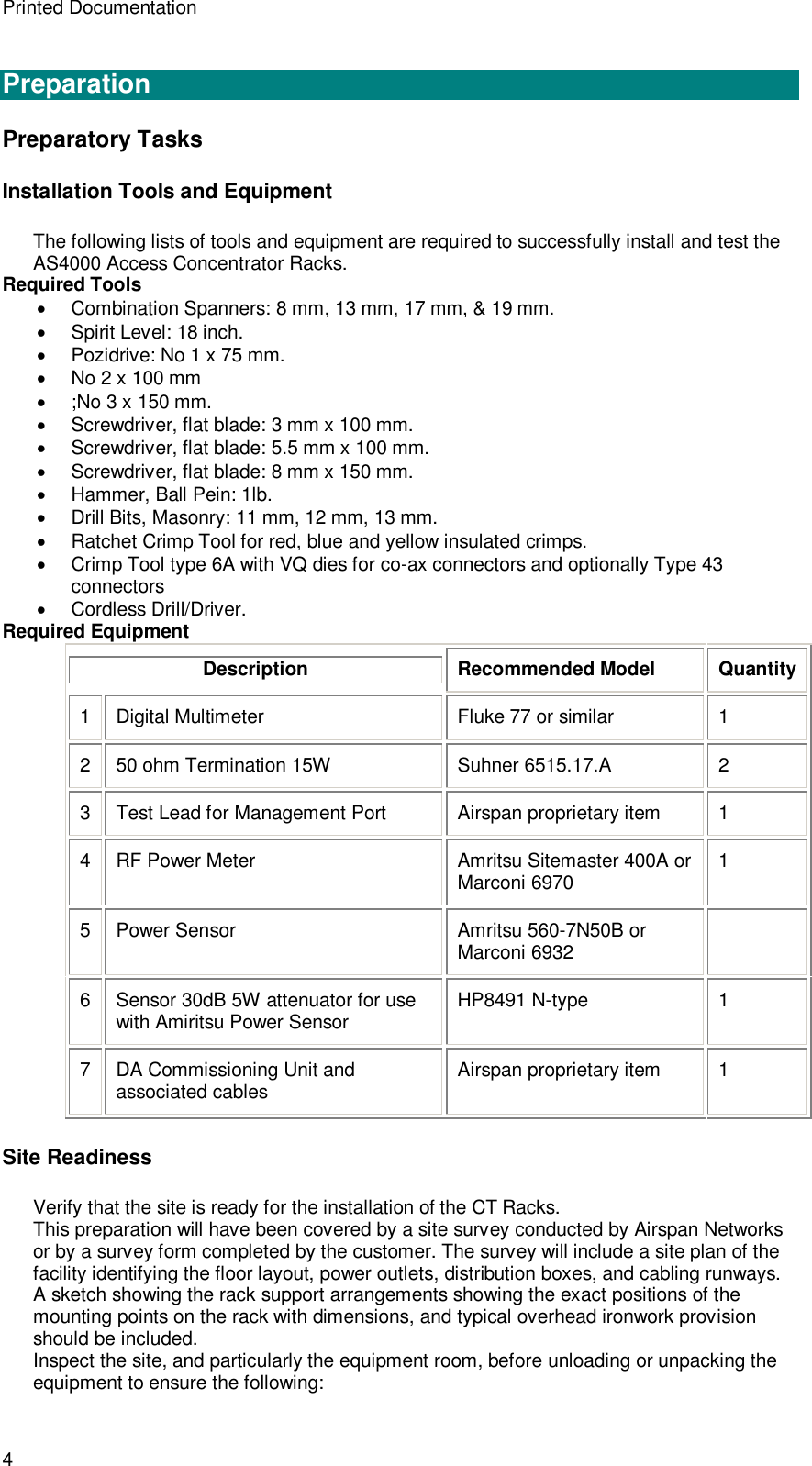 Printed Documentation 4  Preparation Preparatory Tasks Installation Tools and Equipment The following lists of tools and equipment are required to successfully install and test the AS4000 Access Concentrator Racks. Required Tools  Combination Spanners: 8 mm, 13 mm, 17 mm, &amp; 19 mm.  Spirit Level: 18 inch.  Pozidrive: No 1 x 75 mm.  No 2 x 100 mm  ;No 3 x 150 mm.  Screwdriver, flat blade: 3 mm x 100 mm.  Screwdriver, flat blade: 5.5 mm x 100 mm.  Screwdriver, flat blade: 8 mm x 150 mm.  Hammer, Ball Pein: 1lb.  Drill Bits, Masonry: 11 mm, 12 mm, 13 mm.  Ratchet Crimp Tool for red, blue and yellow insulated crimps.  Crimp Tool type 6A with VQ dies for co-ax connectors and optionally Type 43 connectors  Cordless Drill/Driver. Required Equipment Description Recommended Model Quantity 1  Digital Multimeter Fluke 77 or similar  1 2  50 ohm Termination 15W Suhner 6515.17.A  2 3  Test Lead for Management Port Airspan proprietary item  1 4  RF Power Meter Amritsu Sitemaster 400A or Marconi 6970  1 5  Power Sensor  Amritsu 560-7N50B or Marconi 6932   6  Sensor 30dB 5W attenuator for use with Amiritsu Power Sensor HP8491 N-type  1 7  DA Commissioning Unit and associated cables Airspan proprietary item  1 Site Readiness Verify that the site is ready for the installation of the CT Racks. This preparation will have been covered by a site survey conducted by Airspan Networks or by a survey form completed by the customer. The survey will include a site plan of the facility identifying the floor layout, power outlets, distribution boxes, and cabling runways. A sketch showing the rack support arrangements showing the exact positions of the mounting points on the rack with dimensions, and typical overhead ironwork provision should be included. Inspect the site, and particularly the equipment room, before unloading or unpacking the equipment to ensure the following: 