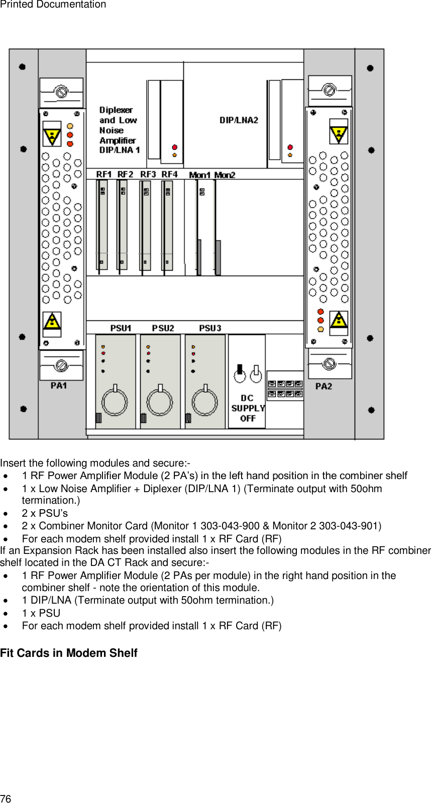 Printed Documentation 76  Insert the following modules and secure:-  1 RF Power Amplifier Module (2 PA’s) in the left hand position in the combiner shelf  1 x Low Noise Amplifier + Diplexer (DIP/LNA 1) (Terminate output with 50ohm termination.)  2 x PSU’s  2 x Combiner Monitor Card (Monitor 1 303-043-900 &amp; Monitor 2 303-043-901)  For each modem shelf provided install 1 x RF Card (RF) If an Expansion Rack has been installed also insert the following modules in the RF combiner shelf located in the DA CT Rack and secure:-  1 RF Power Amplifier Module (2 PAs per module) in the right hand position in the combiner shelf - note the orientation of this module.  1 DIP/LNA (Terminate output with 50ohm termination.)  1 x PSU  For each modem shelf provided install 1 x RF Card (RF) Fit Cards in Modem Shelf 