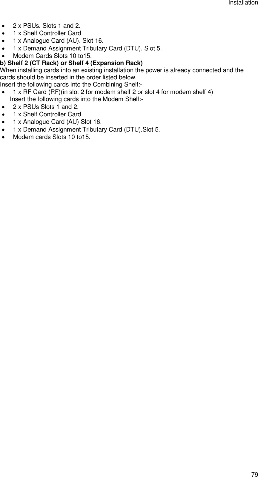 Installation 79  2 x PSUs. Slots 1 and 2.  1 x Shelf Controller Card  1 x Analogue Card (AU). Slot 16.  1 x Demand Assignment Tributary Card (DTU). Slot 5.   Modem Cards Slots 10 to15. b) Shelf 2 (CT Rack) or Shelf 4 (Expansion Rack) When installing cards into an existing installation the power is already connected and the cards should be inserted in the order listed below. Insert the following cards into the Combining Shelf:-  1 x RF Card (RF)(in slot 2 for modem shelf 2 or slot 4 for modem shelf 4) Insert the following cards into the Modem Shelf:-  2 x PSUs Slots 1 and 2.  1 x Shelf Controller Card  1 x Analogue Card (AU) Slot 16.  1 x Demand Assignment Tributary Card (DTU).Slot 5.   Modem cards Slots 10 to15.  