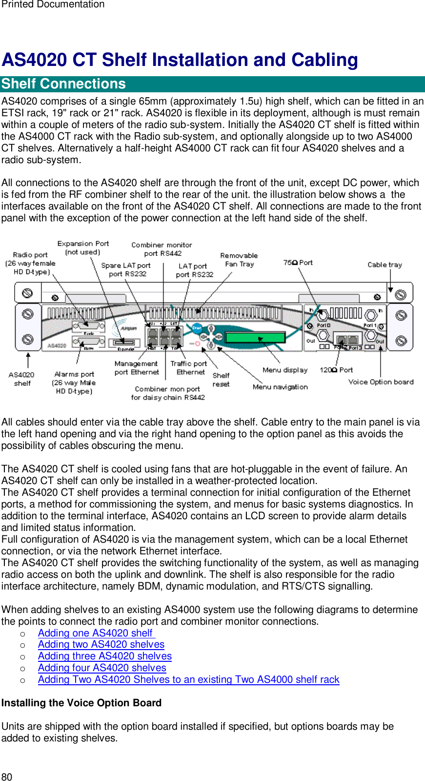 Printed Documentation 80 AS4020 CT Shelf Installation and Cabling  Shelf Connections AS4020 comprises of a single 65mm (approximately 1.5u) high shelf, which can be fitted in an ETSI rack, 19&quot; rack or 21&quot; rack. AS4020 is flexible in its deployment, although is must remain within a couple of meters of the radio sub-system. Initially the AS4020 CT shelf is fitted within the AS4000 CT rack with the Radio sub-system, and optionally alongside up to two AS4000 CT shelves. Alternatively a half-height AS4000 CT rack can fit four AS4020 shelves and a radio sub-system.  All connections to the AS4020 shelf are through the front of the unit, except DC power, which is fed from the RF combiner shelf to the rear of the unit. the illustration below shows a  the interfaces available on the front of the AS4020 CT shelf. All connections are made to the front panel with the exception of the power connection at the left hand side of the shelf.    All cables should enter via the cable tray above the shelf. Cable entry to the main panel is via the left hand opening and via the right hand opening to the option panel as this avoids the possibility of cables obscuring the menu.   The AS4020 CT shelf is cooled using fans that are hot-pluggable in the event of failure. An AS4020 CT shelf can only be installed in a weather-protected location. The AS4020 CT shelf provides a terminal connection for initial configuration of the Ethernet ports, a method for commissioning the system, and menus for basic systems diagnostics. In addition to the terminal interface, AS4020 contains an LCD screen to provide alarm details and limited status information. Full configuration of AS4020 is via the management system, which can be a local Ethernet connection, or via the network Ethernet interface. The AS4020 CT shelf provides the switching functionality of the system, as well as managing radio access on both the uplink and downlink. The shelf is also responsible for the radio interface architecture, namely BDM, dynamic modulation, and RTS/CTS signalling.  When adding shelves to an existing AS4000 system use the following diagrams to determine the points to connect the radio port and combiner monitor connections. o Adding one AS4020 shelf   o Adding two AS4020 shelves o Adding three AS4020 shelves o Adding four AS4020 shelves o Adding Two AS4020 Shelves to an existing Two AS4000 shelf rack  Installing the Voice Option Board  Units are shipped with the option board installed if specified, but options boards may be added to existing shelves. 