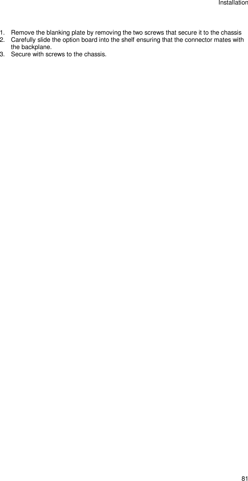 Installation 81  1. Remove the blanking plate by removing the two screws that secure it to the chassis 2. Carefully slide the option board into the shelf ensuring that the connector mates with the backplane. 3. Secure with screws to the chassis.   