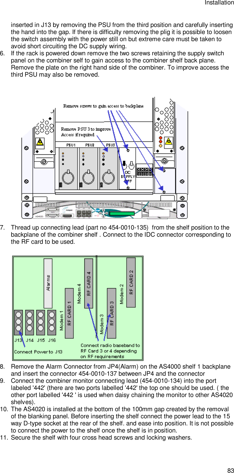 Installation 83 inserted in J13 by removing the PSU from the third position and carefully inserting the hand into the gap. If there is difficulty removing the plig it is possible to loosen the switch assembly with the power still on but extreme care must be taken to avoid short circuiting the DC supply wiring. 6. If the rack is powered down remove the two screws retaining the supply switch panel on the combiner self to gain access to the combiner shelf back plane. Remove the plate on the right hand side of the combiner. To improve access the third PSU may also be removed.   7. Thread up connecting lead (part no 454-0010-135)  from the shelf position to the backplane of the combiner shelf . Connect to the IDC connector corresponding to the RF card to be used.    8. Remove the Alarm Connector from JP4(Alarm) on the AS4000 shelf 1 backplane and insert the connector 454-0010-137 between JP4 and the connector 9. Connect the combiner monitor connecting lead (454-0010-134) into the port labeled &apos;442&apos; (there are two ports labelled &apos;442&apos; the top one should be used. ( the other port labelled &apos;442 &apos; is used when daisy chaining the monitor to other AS4020 shelves).  10. The AS4020 is installed at the bottom of the 100mm gap created by the removal of the blanking panel. Before inserting the shelf connect the power lead to the 15 way D-type socket at the rear of the shelf. and ease into position. It is not possible to connect the power to the shelf once the shelf is in position. 11. Secure the shelf with four cross head screws and locking washers. 