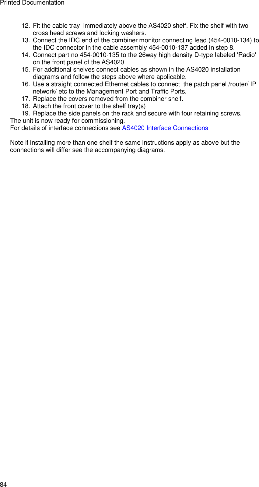Printed Documentation 84 12. Fit the cable tray  immediately above the AS4020 shelf. Fix the shelf with two cross head screws and locking washers. 13. Connect the IDC end of the combiner monitor connecting lead (454-0010-134) to the IDC connector in the cable assembly 454-0010-137 added in step 8. 14. Connect part no 454-0010-135 to the 26way high density D-type labeled &apos;Radio&apos; on the front panel of the AS4020  15. For additional shelves connect cables as shown in the AS4020 installation diagrams and follow the steps above where applicable. 16. Use a straight connected Ethernet cables to connect  the patch panel /router/ IP network/ etc to the Management Port and Traffic Ports.  17. Replace the covers removed from the combiner shelf. 18. Attach the front cover to the shelf tray(s) 19. Replace the side panels on the rack and secure with four retaining screws. The unit is now ready for commissioning. For details of interface connections see AS4020 Interface Connections  Note if installing more than one shelf the same instructions apply as above but the connections will differ see the accompanying diagrams.   