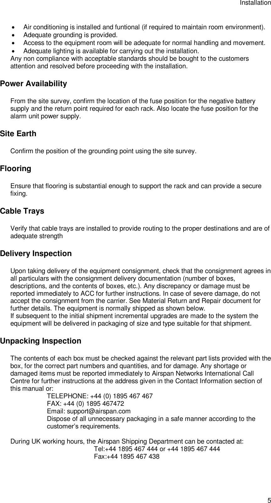 Installation 5  Air conditioning is installed and funtional (if required to maintain room environment).  Adequate grounding is provided.  Access to the equipment room will be adequate for normal handling and movement.  Adequate lighting is available for carrying out the installation. Any non compliance with acceptable standards should be bought to the customers attention and resolved before proceeding with the installation. Power Availability From the site survey, confirm the location of the fuse position for the negative battery supply and the return point required for each rack. Also locate the fuse position for the alarm unit power supply. Site Earth Confirm the position of the grounding point using the site survey. Flooring Ensure that flooring is substantial enough to support the rack and can provide a secure fixing. Cable Trays Verify that cable trays are installed to provide routing to the proper destinations and are of adequate strength Delivery Inspection Upon taking delivery of the equipment consignment, check that the consignment agrees in all particulars with the consignment delivery documentation (number of boxes, descriptions, and the contents of boxes, etc.). Any discrepancy or damage must be reported immediately to ACC for further instructions. In case of severe damage, do not accept the consignment from the carrier. See Material Return and Repair document for further details. The equipment is normally shipped as shown below. If subsequent to the initial shipment incremental upgrades are made to the system the equipment will be delivered in packaging of size and type suitable for that shipment. Unpacking Inspection The contents of each box must be checked against the relevant part lists provided with the box, for the correct part numbers and quantities, and for damage. Any shortage or damaged items must be reported immediately to Airspan Networks International Call Centre for further instructions at the address given in the Contact Information section of this manual or: TELEPHONE: +44 (0) 1895 467 467  FAX: +44 (0) 1895 467472 Email: support@airspan.com Dispose of all unnecessary packaging in a safe manner according to the customer’s requirements.  During UK working hours, the Airspan Shipping Department can be contacted at: Tel:+44 1895 467 444 or +44 1895 467 444 Fax:+44 1895 467 438  