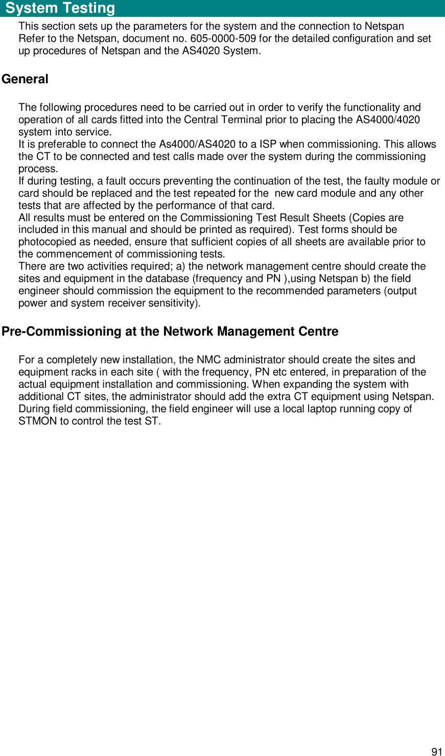  91 Setup and Test   System Testing  This section sets up the parameters for the system and the connection to Netspan Refer to the Netspan, document no. 605-0000-509 for the detailed configuration and set up procedures of Netspan and the AS4020 System. General The following procedures need to be carried out in order to verify the functionality and operation of all cards fitted into the Central Terminal prior to placing the AS4000/4020 system into service. It is preferable to connect the As4000/AS4020 to a ISP when commissioning. This allows the CT to be connected and test calls made over the system during the commissioning process. If during testing, a fault occurs preventing the continuation of the test, the faulty module or card should be replaced and the test repeated for the  new card module and any other tests that are affected by the performance of that card. All results must be entered on the Commissioning Test Result Sheets (Copies are included in this manual and should be printed as required). Test forms should be photocopied as needed, ensure that sufficient copies of all sheets are available prior to the commencement of commissioning tests. There are two activities required; a) the network management centre should create the sites and equipment in the database (frequency and PN ),using Netspan b) the field engineer should commission the equipment to the recommended parameters (output power and system receiver sensitivity).  Pre-Commissioning at the Network Management Centre For a completely new installation, the NMC administrator should create the sites and equipment racks in each site ( with the frequency, PN etc entered, in preparation of the actual equipment installation and commissioning. When expanding the system with additional CT sites, the administrator should add the extra CT equipment using Netspan.  During field commissioning, the field engineer will use a local laptop running copy of STMON to control the test ST.    