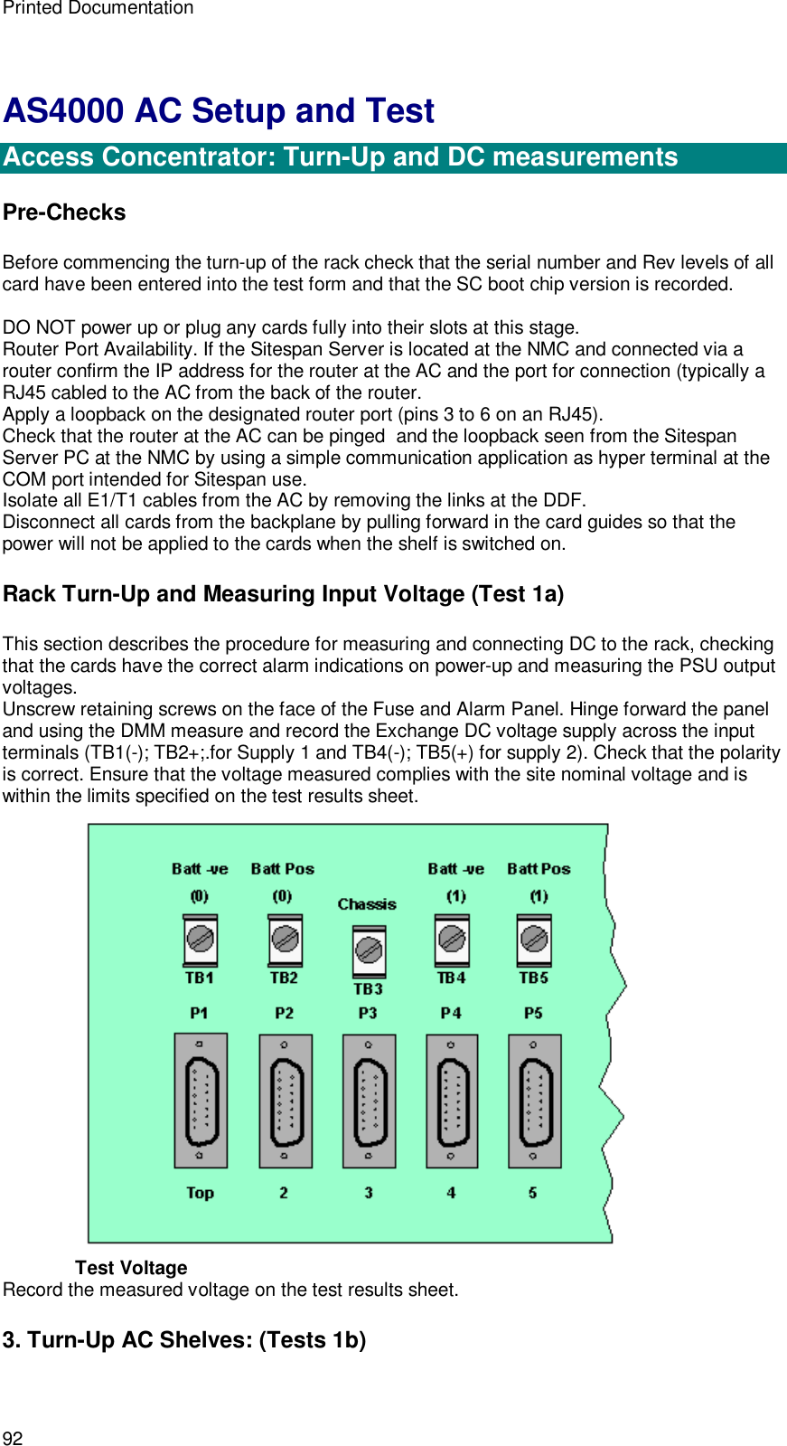 Printed Documentation 92 AS4000 AC Setup and Test  Access Concentrator: Turn-Up and DC measurements Pre-Checks Before commencing the turn-up of the rack check that the serial number and Rev levels of all card have been entered into the test form and that the SC boot chip version is recorded.  DO NOT power up or plug any cards fully into their slots at this stage. Router Port Availability. If the Sitespan Server is located at the NMC and connected via a router confirm the IP address for the router at the AC and the port for connection (typically a RJ45 cabled to the AC from the back of the router. Apply a loopback on the designated router port (pins 3 to 6 on an RJ45). Check that the router at the AC can be pinged  and the loopback seen from the Sitespan Server PC at the NMC by using a simple communication application as hyper terminal at the COM port intended for Sitespan use. Isolate all E1/T1 cables from the AC by removing the links at the DDF. Disconnect all cards from the backplane by pulling forward in the card guides so that the power will not be applied to the cards when the shelf is switched on. Rack Turn-Up and Measuring Input Voltage (Test 1a) This section describes the procedure for measuring and connecting DC to the rack, checking that the cards have the correct alarm indications on power-up and measuring the PSU output voltages. Unscrew retaining screws on the face of the Fuse and Alarm Panel. Hinge forward the panel and using the DMM measure and record the Exchange DC voltage supply across the input terminals (TB1(-); TB2+;.for Supply 1 and TB4(-); TB5(+) for supply 2). Check that the polarity is correct. Ensure that the voltage measured complies with the site nominal voltage and is within the limits specified on the test results sheet.   Test Voltage Record the measured voltage on the test results sheet. 3. Turn-Up AC Shelves: (Tests 1b) 