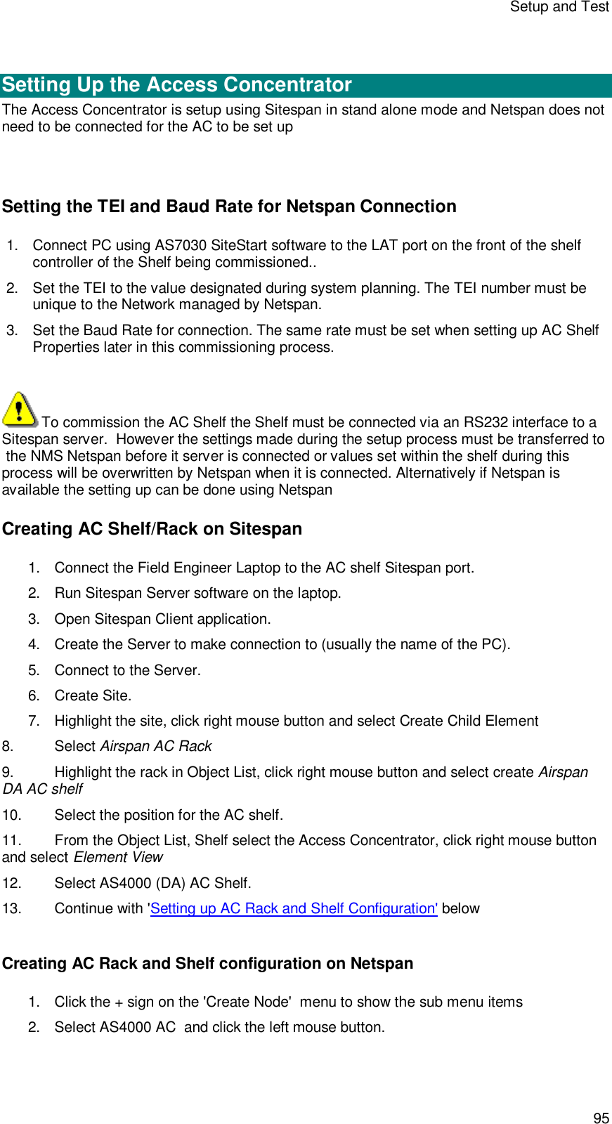 Setup and Test 95   Setting Up the Access Concentrator The Access Concentrator is setup using Sitespan in stand alone mode and Netspan does not need to be connected for the AC to be set up   Setting the TEI and Baud Rate for Netspan Connection 1. Connect PC using AS7030 SiteStart software to the LAT port on the front of the shelf controller of the Shelf being commissioned..  2. Set the TEI to the value designated during system planning. The TEI number must be unique to the Network managed by Netspan. 3. Set the Baud Rate for connection. The same rate must be set when setting up AC Shelf Properties later in this commissioning process.   To commission the AC Shelf the Shelf must be connected via an RS232 interface to a Sitespan server.  However the settings made during the setup process must be transferred to  the NMS Netspan before it server is connected or values set within the shelf during this process will be overwritten by Netspan when it is connected. Alternatively if Netspan is available the setting up can be done using Netspan Creating AC Shelf/Rack on Sitespan 1. Connect the Field Engineer Laptop to the AC shelf Sitespan port. 2. Run Sitespan Server software on the laptop. 3. Open Sitespan Client application.  4. Create the Server to make connection to (usually the name of the PC). 5. Connect to the Server. 6. Create Site. 7. Highlight the site, click right mouse button and select Create Child Element 8. Select Airspan AC Rack 9. Highlight the rack in Object List, click right mouse button and select create Airspan DA AC shelf 10. Select the position for the AC shelf. 11. From the Object List, Shelf select the Access Concentrator, click right mouse button and select Element View 12. Select AS4000 (DA) AC Shelf. 13. Continue with &apos;Setting up AC Rack and Shelf Configuration&apos; below  Creating AC Rack and Shelf configuration on Netspan 1. Click the + sign on the &apos;Create Node&apos;  menu to show the sub menu items 2. Select AS4000 AC  and click the left mouse button. 