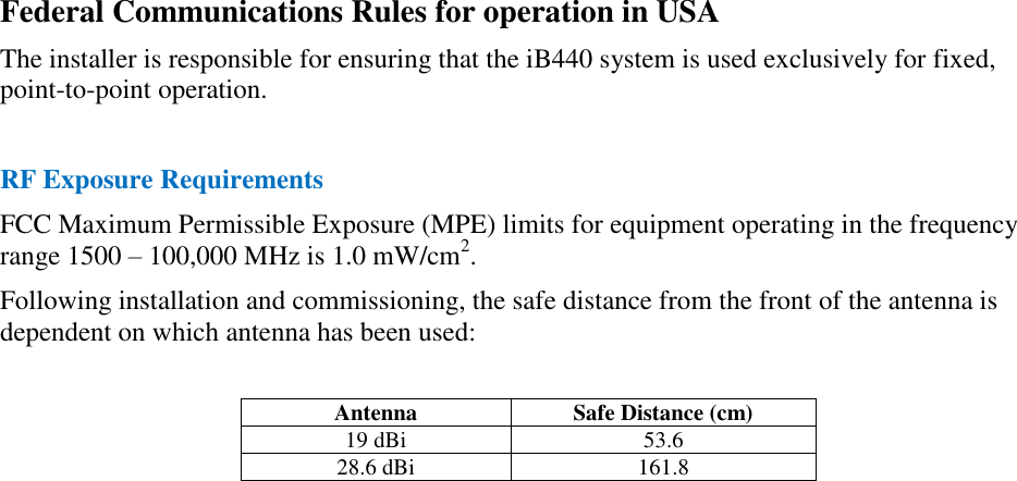 Federal Communications Rules for operation in USA The installer is responsible for ensuring that the iB440 system is used exclusively for fixed, point-to-point operation.  RF Exposure Requirements FCC Maximum Permissible Exposure (MPE) limits for equipment operating in the frequency range 1500 – 100,000 MHz is 1.0 mW/cm2. Following installation and commissioning, the safe distance from the front of the antenna is dependent on which antenna has been used:  Antenna Safe Distance (cm) 19 dBi 53.6 28.6 dBi 161.8  