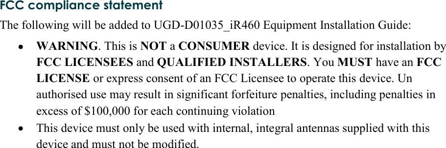 FCC compliance statementThe following will be added to UGD-D01035_iR460 Equipment Installation Guide:  WARNING. This is NOT a CONSUMER device. It is designed for installation by FCC LICENSEES and QUALIFIED INSTALLERS. You MUST have an FCC LICENSE or express consent of an FCC Licensee to operate this device. Un authorised use may result in significant forfeiture penalties, including penalties in excess of $100,000 for each continuing violation  This device must only be used with internal, integral antennas supplied with this device and must not be modified.     