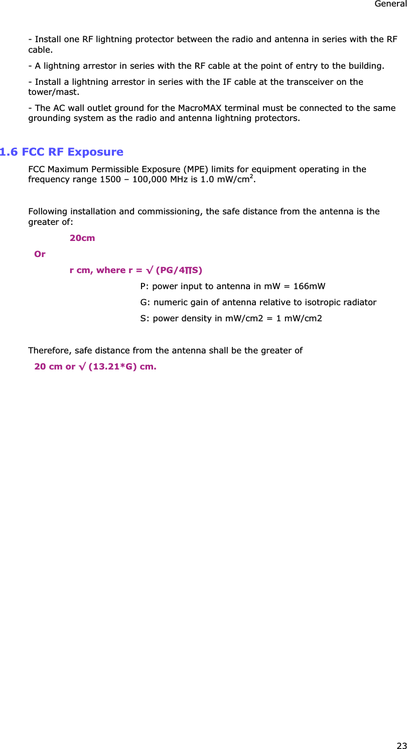 General 23 - Install one RF lightning protector between the radio and antenna in series with the RF cable. - A lightning arrestor in series with the RF cable at the point of entry to the building. - Install a lightning arrestor in series with the IF cable at the transceiver on the tower/mast. - The AC wall outlet ground for the MacroMAX terminal must be connected to the same grounding system as the radio and antenna lightning protectors.  1.6 FCC RF Exposure FCC Maximum Permissible Exposure (MPE) limits for equipment operating in the frequency range 1500 – 100,000 MHz is 1.0 mW/cm2.  Following installation and commissioning, the safe distance from the antenna is the greater of: 20cm Or r cm, where r = ¥ (PG/4S) P: power input to antenna in mW = 166mW G: numeric gain of antenna relative to isotropic radiator S: power density in mW/cm2 = 1 mW/cm2  Therefore, safe distance from the antenna shall be the greater of 20 cm or ¥ (13.21*G) cm.  