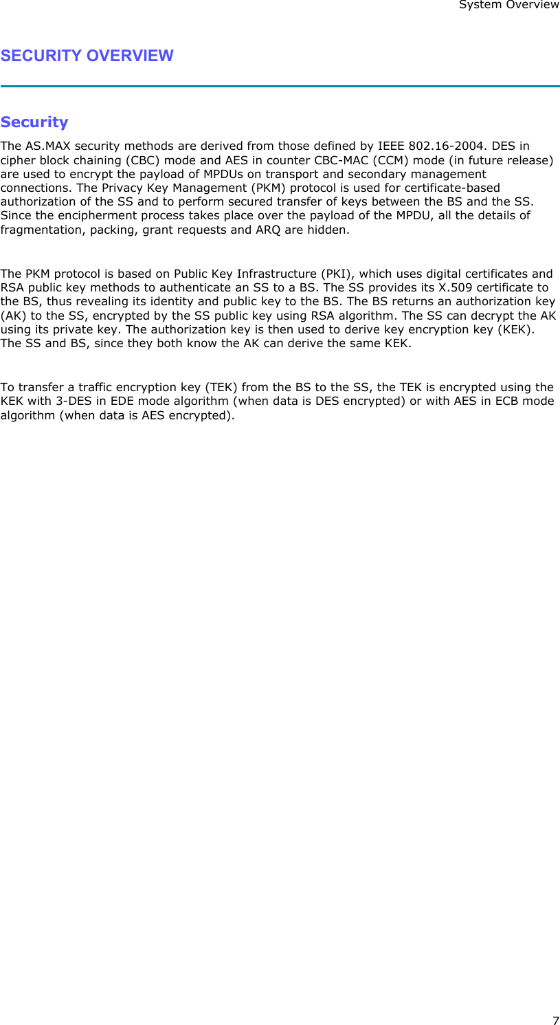 System Overview 7 SECURITY OVERVIEW   Security The AS.MAX security methods are derived from those defined by IEEE 802.16-2004. DES in cipher block chaining (CBC) mode and AES in counter CBC-MAC (CCM) mode (in future release) are used to encrypt the payload of MPDUs on transport and secondary management connections. The Privacy Key Management (PKM) protocol is used for certificate-based authorization of the SS and to perform secured transfer of keys between the BS and the SS. Since the encipherment process takes place over the payload of the MPDU, all the details of fragmentation, packing, grant requests and ARQ are hidden.  The PKM protocol is based on Public Key Infrastructure (PKI), which uses digital certificates and RSA public key methods to authenticate an SS to a BS. The SS provides its X.509 certificate to the BS, thus revealing its identity and public key to the BS. The BS returns an authorization key (AK) to the SS, encrypted by the SS public key using RSA algorithm. The SS can decrypt the AK using its private key. The authorization key is then used to derive key encryption key (KEK). The SS and BS, since they both know the AK can derive the same KEK.  To transfer a traffic encryption key (TEK) from the BS to the SS, the TEK is encrypted using the KEK with 3-DES in EDE mode algorithm (when data is DES encrypted) or with AES in ECB mode algorithm (when data is AES encrypted). 