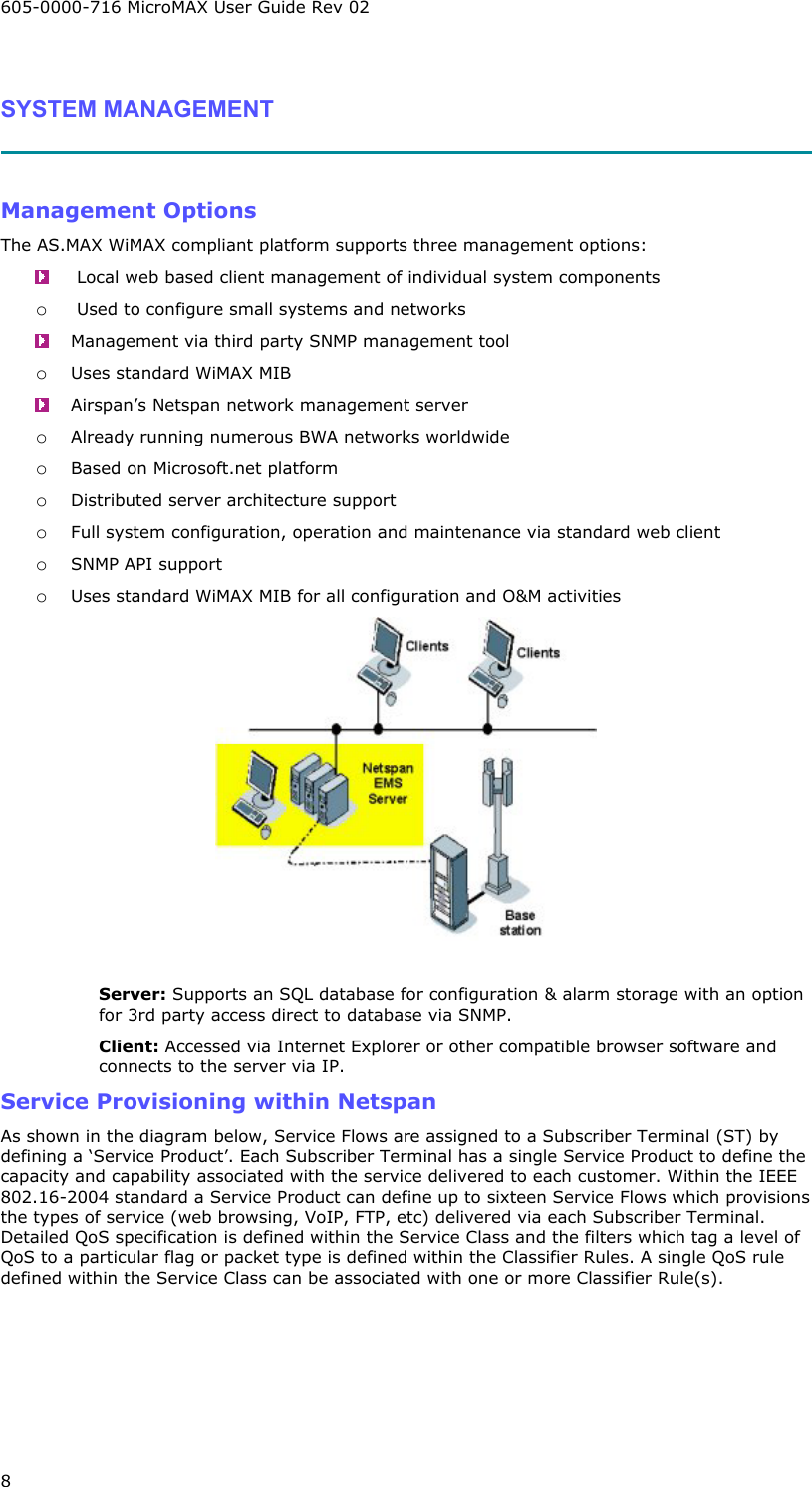 605-0000-716 MicroMAX User Guide Rev 02 8  SYSTEM MANAGEMENT    Management Options The AS.MAX WiMAX compliant platform supports three management options:    Local web based client management of individual system components o  Used to configure small systems and networks   Management via third party SNMP management tool  o Uses standard WiMAX MIB   Airspan’s Netspan network management server o Already running numerous BWA networks worldwide o Based on Microsoft.net platform o Distributed server architecture support o Full system configuration, operation and maintenance via standard web client o SNMP API support o Uses standard WiMAX MIB for all configuration and O&amp;M activities   Server: Supports an SQL database for configuration &amp; alarm storage with an option for 3rd party access direct to database via SNMP. Client: Accessed via Internet Explorer or other compatible browser software and connects to the server via IP. Service Provisioning within Netspan As shown in the diagram below, Service Flows are assigned to a Subscriber Terminal (ST) by defining a ‘Service Product’. Each Subscriber Terminal has a single Service Product to define the capacity and capability associated with the service delivered to each customer. Within the IEEE 802.16-2004 standard a Service Product can define up to sixteen Service Flows which provisions the types of service (web browsing, VoIP, FTP, etc) delivered via each Subscriber Terminal. Detailed QoS specification is defined within the Service Class and the filters which tag a level of QoS to a particular flag or packet type is defined within the Classifier Rules. A single QoS rule defined within the Service Class can be associated with one or more Classifier Rule(s). 