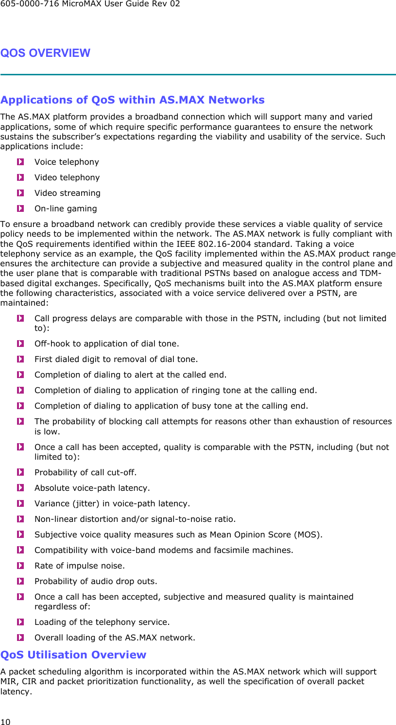 605-0000-716 MicroMAX User Guide Rev 02 10  QOS OVERVIEW   Applications of QoS within AS.MAX Networks The AS.MAX platform provides a broadband connection which will support many and varied applications, some of which require specific performance guarantees to ensure the network sustains the subscriber’s expectations regarding the viability and usability of the service. Such applications include:  Voice telephony  Video telephony  Video streaming  On-line gaming To ensure a broadband network can credibly provide these services a viable quality of service policy needs to be implemented within the network. The AS.MAX network is fully compliant with the QoS requirements identified within the IEEE 802.16-2004 standard. Taking a voice telephony service as an example, the QoS facility implemented within the AS.MAX product range ensures the architecture can provide a subjective and measured quality in the control plane and the user plane that is comparable with traditional PSTNs based on analogue access and TDM-based digital exchanges. Specifically, QoS mechanisms built into the AS.MAX platform ensure the following characteristics, associated with a voice service delivered over a PSTN, are maintained:   Call progress delays are comparable with those in the PSTN, including (but not limited to):   Off-hook to application of dial tone.   First dialed digit to removal of dial tone.   Completion of dialing to alert at the called end.   Completion of dialing to application of ringing tone at the calling end.   Completion of dialing to application of busy tone at the calling end.   The probability of blocking call attempts for reasons other than exhaustion of resources is low.   Once a call has been accepted, quality is comparable with the PSTN, including (but not limited to):   Probability of call cut-off.   Absolute voice-path latency.   Variance (jitter) in voice-path latency.   Non-linear distortion and/or signal-to-noise ratio.   Subjective voice quality measures such as Mean Opinion Score (MOS).   Compatibility with voice-band modems and facsimile machines.   Rate of impulse noise.   Probability of audio drop outs.   Once a call has been accepted, subjective and measured quality is maintained regardless of:   Loading of the telephony service.   Overall loading of the AS.MAX network. QoS Utilisation Overview A packet scheduling algorithm is incorporated within the AS.MAX network which will support MIR, CIR and packet prioritization functionality, as well the specification of overall packet latency. 