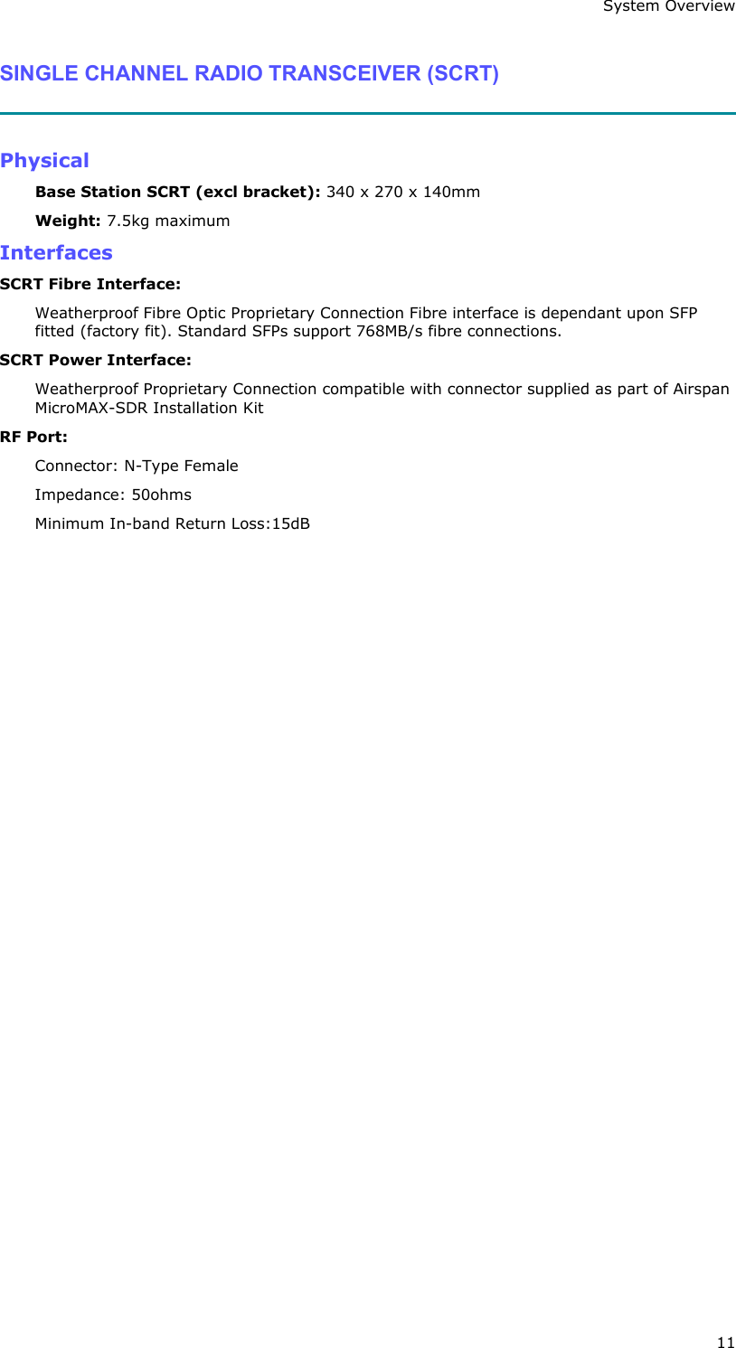 System Overview 11 SINGLE CHANNEL RADIO TRANSCEIVER (SCRT)   Physical Base Station SCRT (excl bracket): 340 x 270 x 140mm Weight: 7.5kg maximum Interfaces SCRT Fibre Interface: Weatherproof Fibre Optic Proprietary Connection Fibre interface is dependant upon SFP fitted (factory fit). Standard SFPs support 768MB/s fibre connections. SCRT Power Interface: Weatherproof Proprietary Connection compatible with connector supplied as part of Airspan MicroMAX-SDR Installation Kit RF Port:  Connector: N-Type Female Impedance: 50ohms Minimum In-band Return Loss:15dB   